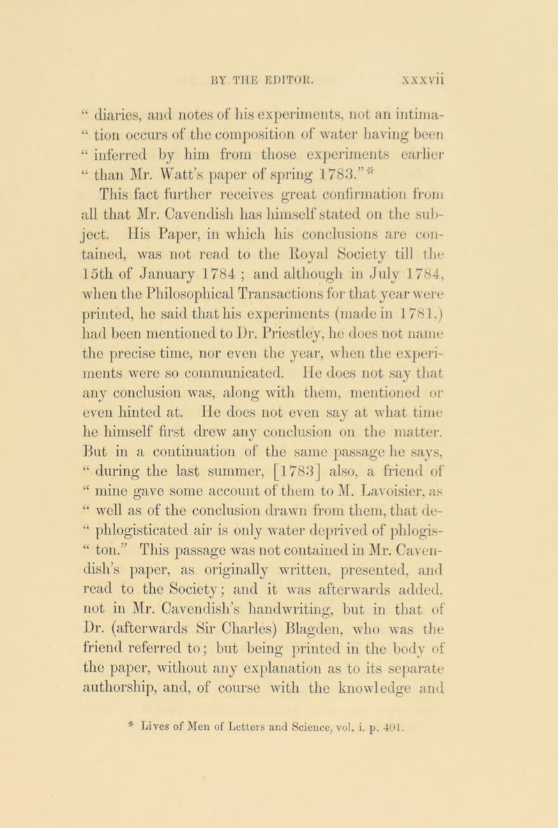 “ diaries, and notes of Ids experiments, not an intiina- “ tion occurs of tlie composition of watei* liaving been “ inferred bj liini from those experiments eai-lier “ than Mr. Watt’s paper of spring 1783.”*' Tins fact further receives great confirmation fi'om all that Mr. Cavendish has himself stated on the sub- ject. Ilis Paper, in which his conclusions ai'c con- tained, was not read to the Royal Society till the 15th of January 1784 ; and although in July 1784, when the Philosophical Transactions for that year were printed, he said that his experiments (made in 1781,) had been mentioned to Di*. Priestley, he does not name the precise time, nor even the year, when the exj)eri- ments were so communicated. He does not say that any conclusion was, along with them, mentioned oi’ even hinted at. He does not oven say at what time he himself first drew any conclusion on the mattei-. Rut in a continuation of the same j)assage he says, “ during the last summer, [1788] also, a friend of “ mine gave some account of them to M. Lavoisier, as “ well as of the conclusion drawn from them, that de- “ phlogisticated air is only water deprived of phlogis- “ ton.” This passage was not contained in Mr. Caven- dish’s paper, as originally written, presented, and read to the Society; and it was afterwards added, not in Mr. Cavendish’s handwriting, but in that of Dr. (afterwards Sir Charles) Rlagden, who was the friend referred to; but being printed in the body of the paper, without any explanation as to its separate authorship, and, of course with the knowledge and