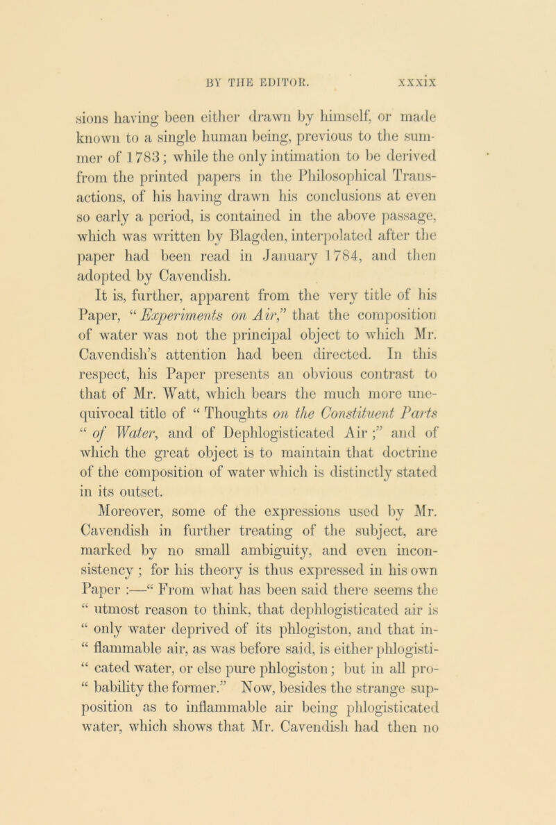 sions having been eitlier drawn by liimself, or made known to a single buman being, previous to the sum- mer of 1783; while the only intimation to be derived from the printed papers in the Pbilosopbical Trans- actions, of bis having drawn bis conclusions at even so early a period, is contained in tlie above passage, which was written by Hlagden, intei-polated after tlie jiaper bad been read in January 1 784, and then adopted by Cavendish. It is, further, apparent from the very title of bis Paper, ^''Experiments on Air’^ i\\ai the composition of water was not the principal object to which Mr. Cavendislfs attention bad been directed. In this respect, his Paper presents an obvious contrast to that of Mr. Watt, which bears the much more unc- (piivocal title of “ Thoughts on the Constituent Parts “ of TTa/cr, and of Depblogisticated Aii*and of which the great object is to maintain that doctrine of the composition of water wliicli is distinctly stated in its outset. Moreover, some of the expressions used by Mr. Cavendish in further treating of the subject, are marked by no small ambiguity, and even incon- sistency ; for bis theory is thus expressed in bis own Paper :—“ From what has been said there seems the “ utmost reason to think, that de])hlogisticated air is “ only water deprived of its phlogiston, and that in- “ flammable air, as was before said, is either pblogisti- “ cated water, or else pure phlogiston; l)ut in all pro- “ bability the former.” Now, besides the strange suj)- position as to inflammable air being pblogisticated water, which shows that Mr. Cavendish bad then no