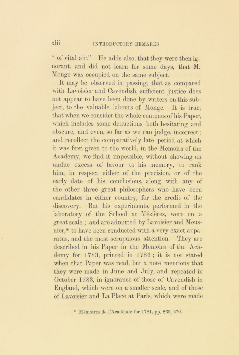 “ of vital air.” He adds also, that they were then ig- norant, and did not learn for some days, that M. Monge was occupied on the same subject. It may be observed in passing, that as compared with Lavoisier and Cavendish, sufficient justice does not appear to have been done by writers on this sub- ject, to the valuable labours of Monge. It is true, that when we consider the whole contents of his Paper, which includes some deductions both hesitatino- and O obscure, and even, so far as we can judge, incorrect; and recollect the comparatively late period at which it was first given to the world, in the Memoirs of the Academy, we find it impossible, without showing an undue excess of favour to his memory, to rank him, in respect either of the precision, or of the early date of his conclusions, along with any of the other three great philosophers who have been candidates in either country, for the credit of the discovery. But his experiments, performed in the laboratory of the School at Meziffi’es, were on a great scale ; and are admitted by Lavoisier and Meus- nier,* to have been conducted with a very exact appa- ratus, and the most scrupulous attention. They are described in his Paper in the Memoirs of the Aca- demy for 1783, printed in 1786 ; it is not stated when that Paper was read, but a note mentions that they were made in June and July, and repeated in October 1783, in ignorance of those of Cavendish in England, which were on a smaller scale, and of those of Lavoisier and La Place at Paris, which were made * Memoires de I’Academie for 1781, pp. 269, 270.