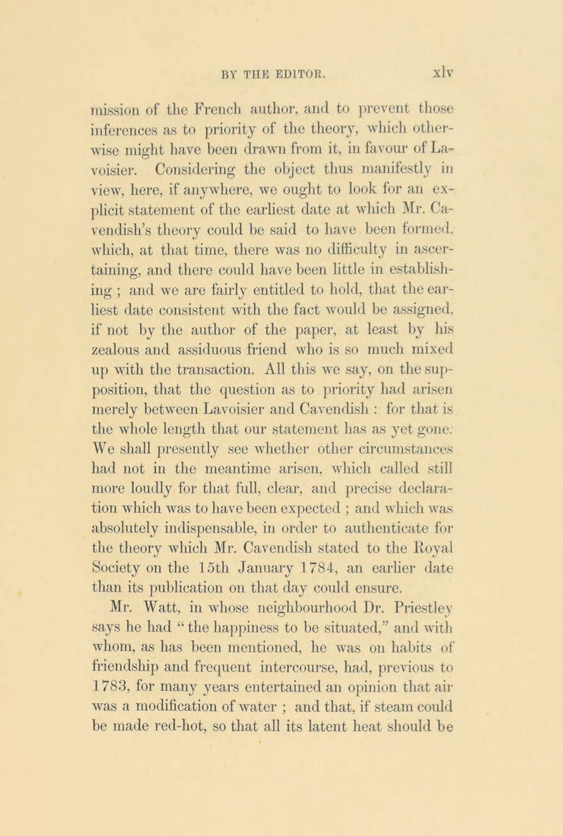 Tiiission of the Freiicli author, and to prevent those inferences as to prioiity of tlie theory, wliicli other- wise might have been drawn from it, in favour of La- voisier. Considering the object thus manifestly in view, here, if anywhere, we ought to look for an ex- })licit statement of the earliest date at which Mr. Ca- vendish’s tlieoiy could be said to have been formed, which, at that time, there was no difficulty in ascei- taining, and there could have been little in establish- ing ; and we are fairly entitled to hold, that the ear- liest date consistent with the fact would be assigned, if not by the author of the paper, at least by his zealous and assiduous friend who is so much mixed up with the transaction. All this we say, on the suj)- position, that the question as to ])riority had arisen merely between Lavoisier and Cavendish : for that is the whole length that our statement has as yet gone. We shall presently see whethei* otlier circumstances had not in the meantime arisen, which called still more loudly for that full, clear, and precise declara- tion which was to have been expected ; and which was absolutely indispensable, in order to authenticate for the theory which Mr. Cavendish stated to the Royal Society on the 15th January 1784, an earlier date than its publication on that day could ensure. Mr. Watt, in whose neighbourhood Dr. Priestley says he had “ the happiness to be situated,” and with whom, as has been mentioned, he was on habits of friendship and frequent intercourse, had, previous to 1783, for many years entertained an opinion that air was a modification of water ; and that, if steam could be made red-hot, so that all its latent heat should be