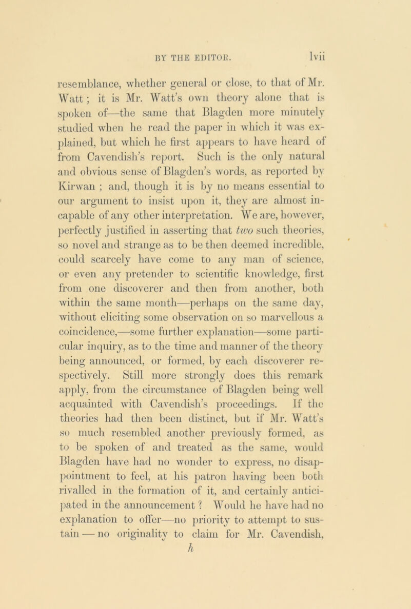 resemblance, whether general or close, to that of Mr. Watt; it is Mr. Watt s own theoiy alone that is spoken of—the same that Blagden more minutely studied when he i*ead the paper in which it was ex- ])lained, but which he first ap])ears to have heard of from Cavendish’s I'eport. Such is the only natural and obvious sense of Blagden’s words, as reported by Kirwan ; and, though it is by no means essential to our argument to insist upon it, they are almost in- capable of any other interpretation. We are, however, ])erfectly justified in asserting that two such theories, so novel and strange as to be then deemed incredible, could scarcely have come to any man of science, or even any pretender to scientific knowledge, first from one discoverer and then from another, both within the same month—perhaps on the same day, without eliciting some observation on so marvellous a coincidence,—some further exjdanation—some parti- cular' iiKpiiry, as to the time and maniiei' of the theoi-y being announced, or formed, by each discoverer re- spectively. Still inoi'e strongly does this remai'k apply, from the cii'cumstance of Blagden being well acquainted with Cavendish’s proceedings. If the theories had then been distinct, but if Mr. Watt’s so much resembled another previously formed, as to be spoken of and treated as the same, would ]llagden have had no wonder to express, no disap- |)ointment to feel, at his patron having been both I'ivalled in the formation of it, and cei'tainly antici- pated in the announcement 'I Would he have had no explanation to offer—no jrriority to attempt to sus- tain— no oi'iginality to claim for Mr. Cavendish, h