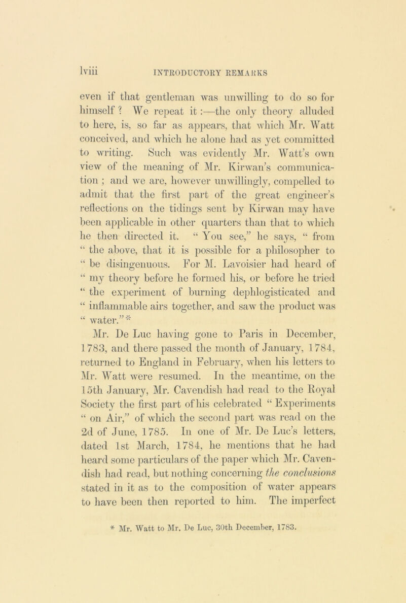 even if that gentleman was nmvilling to do so for himself ? We repeat it :—the only theory alluded to here, is, so far as appears, that which Mr. Watt conceived, and which he alone had as yet committed to writing. Such was evidently Mr*. Wattes own view of the meaning of Mr. Kir wan’s communica- tion ; and we arc, however unwillingly, compelled to admit that the fii*st pai*t of the great engineei*’s r*eliections on the tidings sent by Kirwan may have been applicable in other quarters than that to which he then directed it. “ You see,” he says, “ from ‘‘ the above, that it is possible for a philosopher to be disingenuous. For M. Lavoisier had heard of my theory before he formed his, or before he tried “ the experiment of burning dephlogisticated and “ inflammable airs together, and saw the product was “ water*.” Mr. l)e Luc having gone to Paris in December, 1783, and there passed the month of January, 1784, r*eturned to England in February, when his letters to i\Ir*. Watt were resumed. In the meantime, on the 15th January, Mr. Cavendish had read to the II03U1I Society tire first par*t of his celebrated “ Experimerrts “ on Air,” of which the second part was read on the 2d of June, 1785. In one of Mr. De Luc’s letters, dated 1st March, 1784, he mentions that he had hear*d some particulars of the paper which Mr*. Caven- dish had read, but nothing concerning the conclusions stated in it as to the composition rrf water appears to have been then reported to him. The imperfect * Mr. Watt to Mr. De Luc, 30th Deceaiher, 1783.