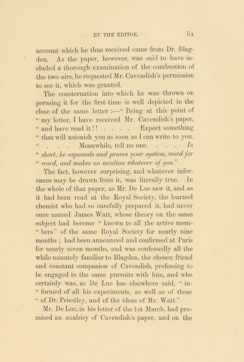 account which lie thus received came from Dr. Bla^- (len. As the paper, however, was said to have in- cluded a tliorough examination of the combustion of the two airs, he requested Mr. Cavendish’s permission to see it, Avhich was granted. The consternation into which he was thi'own on perusing it for the first time is well depicted in the close of the same letter :—“ Being at this point of “ my letter, I have received Mr. Cavendish’s paper, “ and have read it!! . . . . Expect something “ that will astonish you as soon as I can write to you. “ . . . Meanwliile, tell no one. ... In “ short, he expounds and proves your system, word, for “ wo7'd, and, makes no mention whatever of you!' The fact, however surprising, and whatever infer- ences may be drawn from it, was literally ti*ue. In the whole of that paper, as Mr. De Luc saw it, and as it had been read at the Royal Society, the learned chemist who had so carefully prepared it, had never once named James M^att, whose theory on the same subject had become “ known to all the active mem- “ bers” of the same Royal Society for nearly nine months ; had been announced and confirmed at Paris for nearly seven months, and was confessedly all the while minutely familiar to Blagden, the chosen friend and constant companion of Cavendish, professing to be engaged in the same pursuits with him, and who certainly was, as De Luc has elsewhere said, “ in- “ foi'ined of all his experiments, as well as of those “ of Dr. Priestley, and of the ideas of Mr. Watt.” Mr. De Luc, in his letter of the 1st March, had pro- mised an aualsisy of Cavendish’s paper, and on the