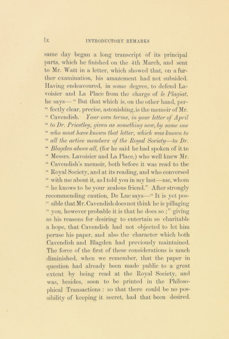 same day began a long transcript of its principal })arts, which he finished on the 4th March, and sent to Mr. Watt in a letter, which showed that, on a far- ther examination, his amazement had not sulisided. Having endeavoured, in some degree, to defend La- voisier and La Place from tlie charge of le Plagiat, he says— “ But that which is, on the other hand, per- “ fectly clear, precise, astonishing, is the memoir of Mr. “ Cavendish. Your own terms, in your letter of April “ to Dr. Priestley, given as something new, hy some one “ luho must have hnoivn that letter, which was known to “ all the active members of the Royal Society—to Dr. “ Blagden above all, (for he said he had spoken of it to “ Messrs. Lavoisier and La Place,) who well knew Mr. “ Cavendish’s memoir, both before it was read to the “ Royal Society, and at its reading, and who conversed “ with me about it, as I told you in my last—me, whom “ he knows to be your zealous friend.” After strongly recommending caution, I)e Luc says—“ It is yet pos- “ sible that Mr. Cavendish does not think he is pillaging yon, however probable it is that he does so ; ” giving as his reasons for desiring to entertain so charitable a hope, that Cavendish had not objected to let him peruse his paper, and also the character which both Cavendish and Blagden had previously maintained. The force of the first of these considerations is much diminished, when we remember, that the paper in question had already been made public to a great extent by being read at the Royal Society, and was, besides, soon to be printed in the Philoso- phical Ti-ansactions : so that there could be no pos- sibility of keeping it secret, had that been desired.