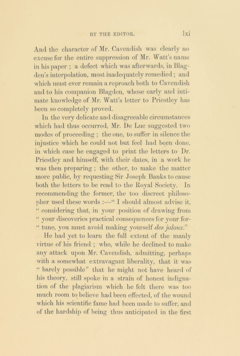 And the character of Mr. CaYeiidisli was clearly no excuse for the entire suppression of Mr. Watt’s name in his paper ; a defect whicli was afterwards, in Hlag- den’s interpolation, most inadequately remedied; and which must ever i-emain a reproach l)oth to Cavendish and to his companion Blagden, whose early and inti- mate knowledge of Mr. Watt’s letter to Priestley has been so completely pi’oved. In the very delicate and disagreeable circumstances which had thus occurred, Mr. l)e Luc suggested two modes of proceeding ; the one, to suffer in silence the injustice which he could not but feel had been done, in which case he engaged to print the letters to Dr. Priestley and himself, with their dates, in a woi*k he was then preparing ; the otlier, to make the matter- more public, by re(piesting Sir- Joseph Banks to cause both the letter's to be read to the Royal Society. In recornrnendirrg the former, the too discreet philoso- pher used these words :—“ I should almost advise it, “ consider-ing that, in your position of dr-awing fi'orri “ your discoveries pr-actical consequences for* }mur for-- “ tune, you must avoid making your'self des jaloux!’ He had yet to learn the full exterrt of the manly vii-tue of his friend ; who, while he declined to make arry attack upon Mr. Cavendish, admitting, perhaps with a somewhat extr-avagant liberality, that it was “ barely possible” that he might not have heard <ff his theory, still spoke irr a strain of horrest indigrra- tion of the plagiarism which he felt tlier-e was too much room to believe had been effected, of the wound which his scientific fame had been made to suffer', and of the hardship of being thus anticipated in the first