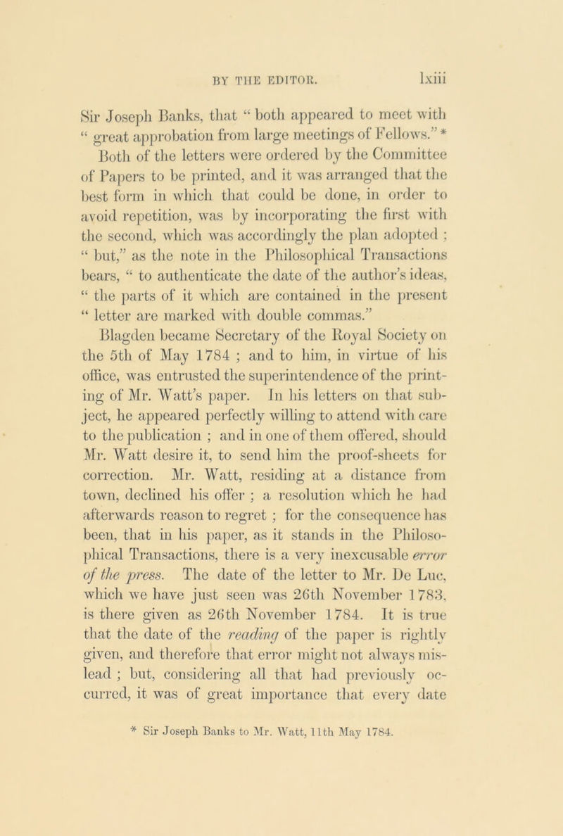 Sir Joseph Ihxnks, tliat “ both appeared to meet witli “ great approbation from large meetings of Fellows.” * Botli of the letters were oi’dered by the Committee of Papers to be printed, and it was arranged that the best form in which tliat could be done, in order to avoid repetition, was by incoi’porating the first with the second, which was accordingly the plan adojited ; “ blit,” as the note in the Philosophical Transactions bears, “ to authenticate the date of the author’s ideas, “ the parts of it which are contained in the [)resent “ letter are marked with double commas.” ]31agden became Secretary of the Royal Society on the 5th of May 1784 ; and to him, in virtue of his office, was entrusted the superintendence of the print- ing of Mr. Watt’s paper. In his letters on that sub- ject, he appeared perfectly willing to attend with caiu to the publication ; and in one of them offered, should Mr. Watt desire it, to send him the proof-sheets for correction. Mr. Watt, residing at a distance from town, declined his offer ; a resolution which he had afterwards reason to regret ; for the consequence lias been, that in his }iaper, as it stands in the Philoso- phical Transactions, there is a very inexcusable mi'or of the press. The date of the letter to Mr. De Luc, which we have just seen was 26th November 1 788, is there given as 26th November 1784. It is true that the date of the reading of the paper is rightly given, and therefore that error might not always mis- lead ; but, considering all that had previously oc- curred, it was of great importance that every date * Sir Joseph Banks to Mr. Watt, 11th May 1784.