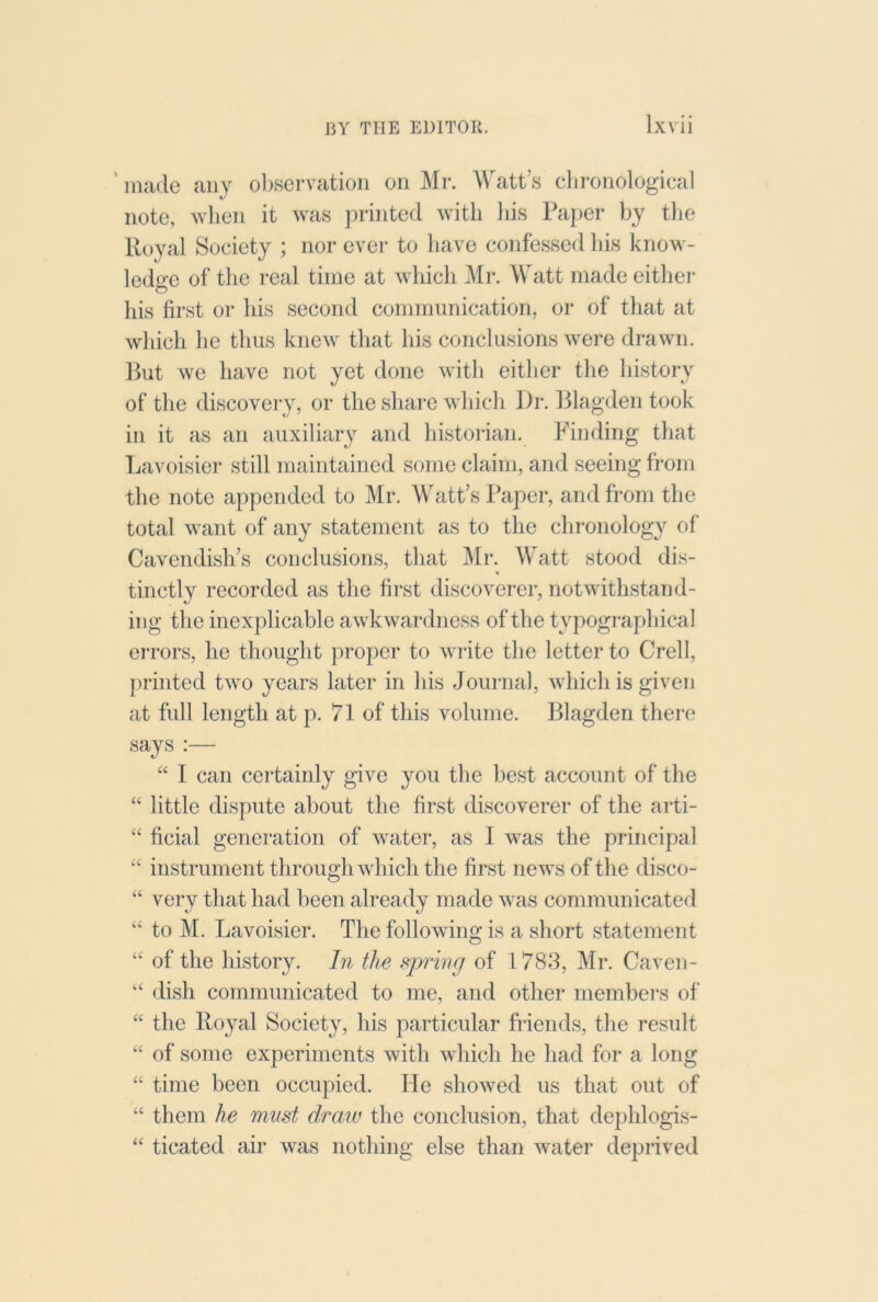 ' made any observation on Mr. Watt’s chronological note, when it was printed with liis Paper by tlie Royal Society ; nor ever to have confessed liis know- ledge of the real time at which Mr. Watt made either his first or his second communication, or of that at which he thus knew that his conclusions were drawn. Ifut we have not yet done with either the history of the discovery, or the share which Pr. lilagden took in it as an auxiliary and historian. Finding that La^misier still maintained some claim, and seeing from the note appended to Mr. AV'att’s Paper, and from the total want of any statement as to the chronology of' Cavendish’s conclusions, that JMr. Watt stood dis- tinctly recorded as the first discoverer, notwithstand- ing the inexplicable awkwardness of the typographical eiT'ors, he thought proper to wiite the letter to Crell, f)rinted two years later in his Journal, which is given at full length at p. 71 of this volume. Plagden there says :—■ “ I can certainly give you the best account of the “ little dispute about the first discoverer of the arti- “ ficial generation of water, as 1 was the principal “ instrument through which the first news of the disco- ‘‘ very that had been already made was communicated “ to M. Lavoisier. The following is a short statement “ of the history. In the spring of 1783, Mr. Caven- “ dish communicated to me, and other members of “ the Royal Society, his particular friends, the result “ of some experiments with which he had for a long “ time been occupied. He showed us that out of “ them he must draw the conclusion, that dephlogis- “ ticated air was nothing else than water deprived