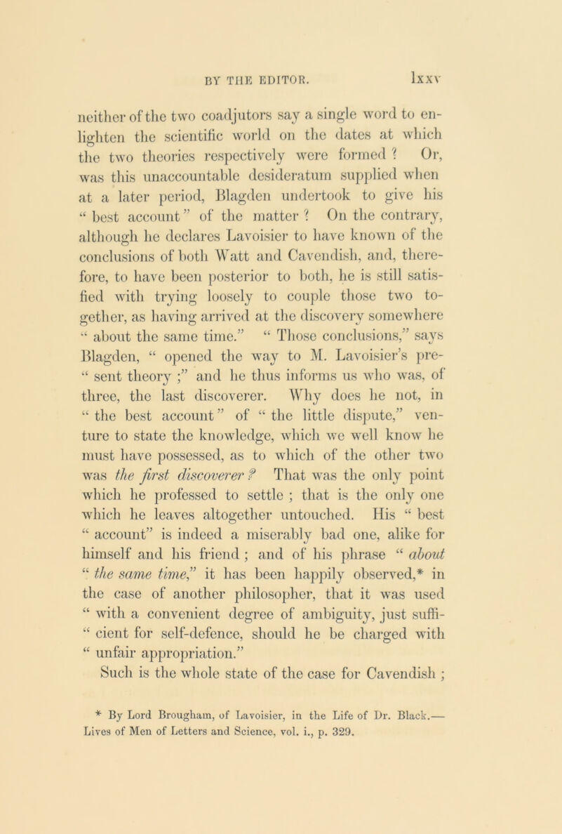 neither of the two coadjutors say a single word to en- liffhten the scientific world on the dates at which the two theories respectively were formed '? Or, was this unaccountable desidei'atum supplied when at a later period, lllagden undertook to give his “ best account ” of the matter '? On the contrary, although he declares Lavoisiei- to have known of the O conclusions of both Watt and Cavendish, and, there- fore, to have been posterior to botli, he is still satis- fied with trying loosely to couple those two to- gether, as havino; ai-rived at the discoverv somewhere about the same time.” “ Those conclusions,” says Klagden, “ opened the way to M. Lavoisiei*’s pre- “ sent theory ;” and he thus informs us who was, of three, the last discoverer. Why does he not, in “ the best account ” of “ the little dispute,” ven- ture to state the knowledge, which we well know he must have possessed, as to which of the other two was the first discoverer f That was the only point which he jirofessed to settle ; that is the only one which he leaves altogether untouched. His “ best ‘‘ account” is indeed a miserably bad one, alike for himself and his friend ; and of his phrase “ about “ the same time” it has been happily observed,* in the case of another philosopher, that it w^as used “ with a convenient degree of ambiguity, just suffi- “ cient for self-defence, should he be charged with “ unfair appropriation.” Such is the whole state of the case for Cavendish ; * By Lord Brougham, of Lavoisier, in the Life of Dr. Black.—