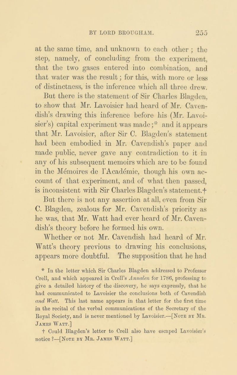 at the same time, and unknown to each otlier ; tlie step, namely, of concluding from the experiment, that the two gases entered into combination, and that water was the result; for this, witli more or less of distinctness, is the inference which all three drew. lint there is the statement of Sir Charles lilao-den, to show that Mr. Lavoisier had heard of Mr. Caven- dish’s drawing this inference before his (Mr. Lavoi- sier’s) capital experiment was made;'“' and it appeal's that Mr. Lavoisier, after Sir C. Blagden’s statement had been embodied in Mr. Cavendish’s paper and made public, never gave any contradiction to it in any of his subsequent memoirs which are to be found in the Memoii-es de I’Academie, though his own ac- count of that experiment, and of wliat then passed, is inconsistent with Sir Charles Blagden’s statement.f But there is not any assertion at all, even from Sii- C. Blagden, zealous for Mr. Cavendish’s priority as he was, that Mr. Watt had ever heard of Mr. Caven- dish’s theory before he formed his own. Whether or not Mr. Cavendish had heard of Mr. Watt’s theory previous to drawing his conclusions, appears more doubtful. The supposition that he had * In the letter which Sir Charles Blagden addressed to Professor Crell, and which appeared in Creli’s Annalen for 1786, professing to give a detailed history of the discovery, he says expressly, that he had communicated to Lavoisier the conclusions both of Cavendish mid Watt. This last name appears in that letter for the first time in the recital of the verbal communications of the Secretary of the Royal Society, and is never mentioned by Lavoisier.—[Note bv Mr. James Watt.] t Could Blagden’s letter to Crell also have escaped Lavoisier’s notice ?—[Note by Mr. James Watt.]
