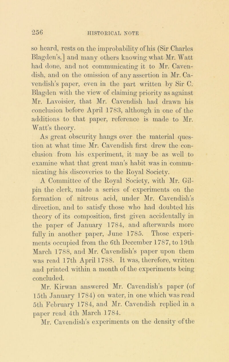 SO heard, rests on the improbability of his (Sir Charles Blagden’s,] and many others knowing what Mr. Watt liad done, and not communicating it to Mr. Caven- dish, and on the omission of any assertion in Mr. Ca- vendish’s paper, even in the part written by Sir C. Blagden with the view of claiming priority as against Mr. Lavoisier, that Mr. Cavendish had drawn his conclusion before April 1783, although in one of the additions to that paper, reference is made to Mr. M^att’s theory. As great obscurity hangs over the material ques- tion at what time Mr. Cavendish first drew the con- clusion from his experiment, it may be as well to examine what that great man’s habit was in commu- nicating his discoveries to the Royal Society. A Committee of the Royal Society, with Mr. Gil- pin the clerk, made a series of experiments on the formation of nitrous acid, under Mr. Cavendish’s direction, and to satisfy those who had doubted his theory of its composition, first given accidentally in the paper of January 1784, and afterwards more fully in another paper, June 1785. Those experi- ments occupied from the 6th December 1787, to 19th March 1788, and Mr. Cavendish’s paper upon them was read 17th April 1788. It was, therefore, written and printed within a month of the experiments being concluded. Mr. Kirwan answered Mr. Cavendish’s paper (of 15th January 1784) on water, in one which was read 5th February 1784, and Mr. Cavendish replied in a paper read 4th March 1784. Mr. Cavendish’s experiments on the density of the