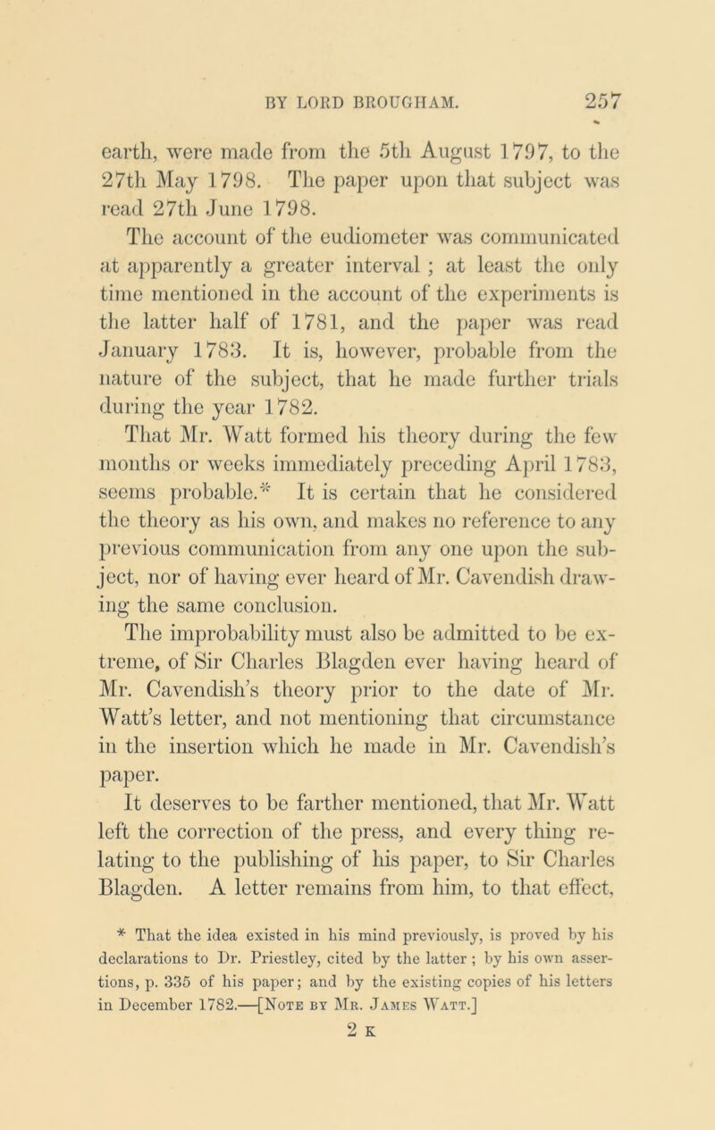 earth, were made from the 5th August 1797, to tlie 27th May 1798. The paper upon that subject was read 27th June 1798. The account of the eudiometer was communicated at apparently a greater interval ; at least the only time mentioned in the account of the experiments is the latter half of 1781, and the paper was read January 1788. It is, however, probable from the nature of the subject, that he made further trials during the year 1782. That Mr. Watt formed his theory during the few months or weeks immediately preceding April 1788, seems probable.It is certain that he considei-ed the theory as his own, and makes no reference to any previous communication from any one upon the sul)- ject, nor of having ever heard of Mr. Cavendish draw- ing the same conclusion. The improbability must also be admitted to be ex- treme, of Sir Charles Blagdeii ever having heard of Mr. Cavendish’s theory prior to the date of !Mr. Watt’s letter, and not mentioning that circumstance in the insertion which he made in Mr. Cavendish’s paper. It deserves to be farther mentioned, that Mr. Watt left the correction of the press, and every thing re- lating to the publishing of his paper, to Sir Charles Blagden. A letter remains from him, to that effect, * That the idea existed in his mind previously, is proved by his declarations to Dr. Priestley, cited by the latter ; by his own asser- tions, p. 335 of his paper; and by the existing copies of his letters in December 1782.—[Note by Mr. James Watt.]