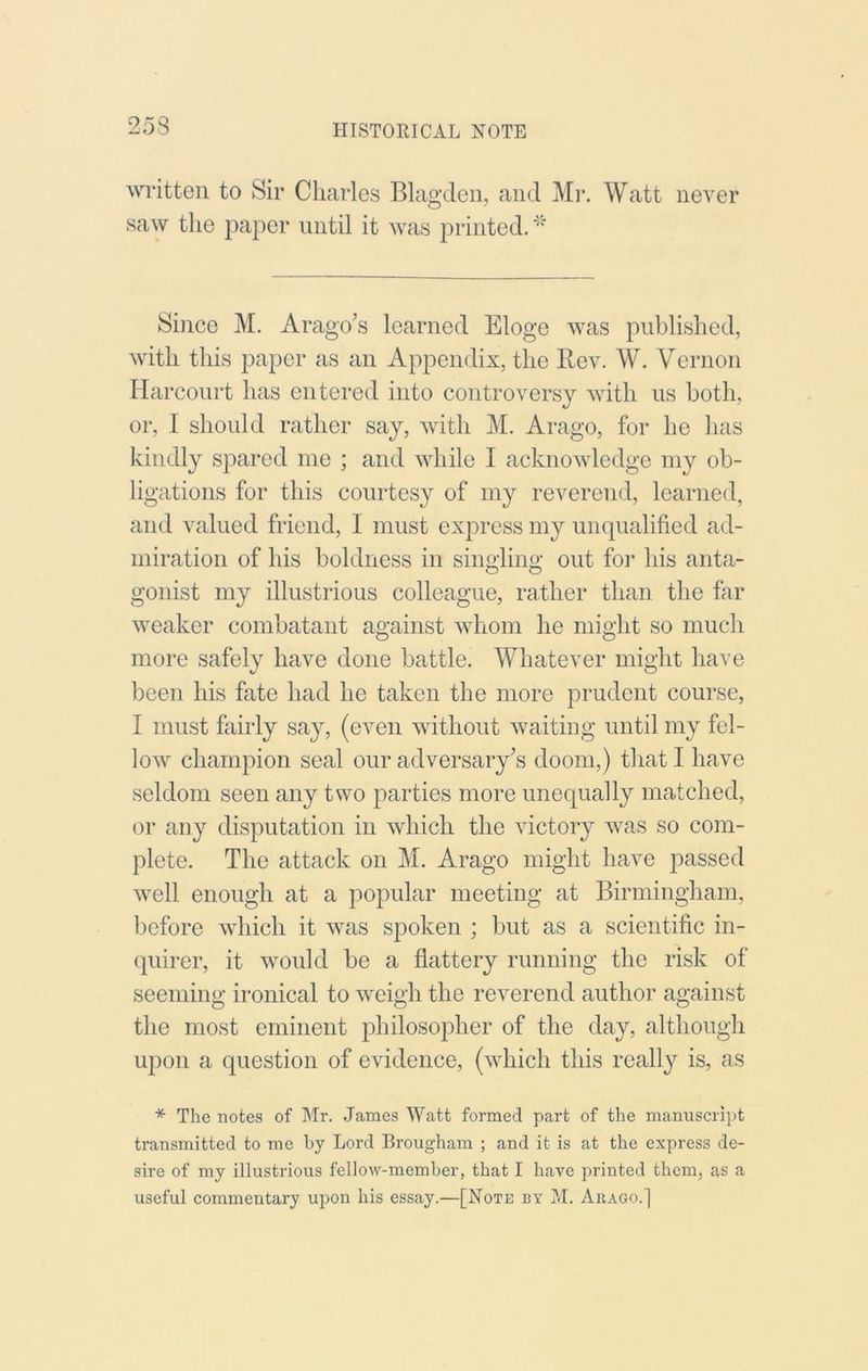 written to Sir Charles Blagden, and Mi-. Watt never saw the paper until it was printed. Since M. Arago’s learned Eloge was published, with this paper as an Appendix, the Rev. W. Vernon Harcoiirt has entered into controversy with us both, or, I should rather say, with M. Arago, for he has kindly spared me ; and while I acknowledge my ob- ligations for this courtesy of my reverend, learned, and valued friend, I must express my unqualified ad- miration of his boldness in sino-lino- out foi* his anta- o o gonist my illustrious colleague, rather than the far weaker combatant against whom he might so much more safely have done battle. Whatever might have been his fate had he taken the more prudent course, I must fairly say, (even without waiting until my fel- low champion seal our adversary’s doom,) that I have seldom seen any two parties more unequally matched, or any disputation in which the victory was so com- plete. The attack on M. Arago might have passed well enough at a popular meeting at Birmingham, before which it was spoken ; but as a scientific in- quirer, it would be a flattery running the risk of seeming ironical to weigh the reverend author against the most eminent philosopher of the day, although upon a question of evidence, (which this really is, as * The notes of ]\Ir. .James Watt formed part of the manuscript transmitted to me by Lord Brougham ; and it is at the express de- sire of my illustrious fellow-member, that I have printed them, as a useful commentary upon his essay.—[Note by M. Abago.]