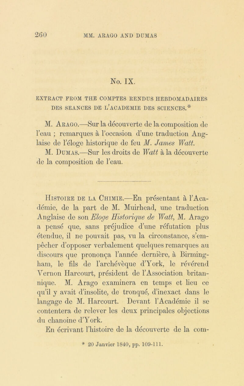 No. IX. EXTRACT FROM THE COMPTES RENDUS HEBDOMADAIRES DES SEANCES DE l'aCADEMIE DES SCIENCES.'* M. Arago.—Sur la decouverte de la composition do Teau ; remarques a roccasion d’une traduction Ang- laise de Feloge historique de feu M. James Watt. M. Dumas.—Sur les droits de Watt a la decouverte de la composition de Teau. Histoire de la Chimie.—Ell presentant a FAca- demie, de la part de M. Muirhead, une traduction Anglaise de son Eloge Historique de Watt, M. Arago a pense que, sans prejudice d’une refutation plus etendue, il ne pouvait pas, vu la circonstance, s’em- jieclier d’opposer verbalement quelques remarques an discours que prononqa Fannee derniere, a Birming- ham, le fils de Farclieveque d’York, le reverend Vernon Harcourt, president de FAssociation britan- nique. M. Arago examinera en temps et lieu ce qiFil y avait d’insolite, de tronqu4 dfinexact dans le lansage de M. Harcourt. Devant FAcademie il se O O contentera de relever les deux principales objections du chanoine d’York. En ecrivant Fhistoire de la decouverte de la com- * 20 Janvier 1840, pp. 109-111.