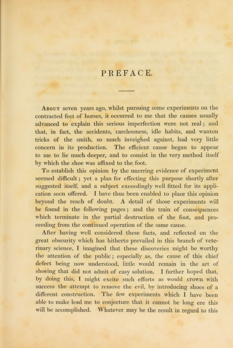 PREFACE. About seven years ago, whilst pursuing some experiments on the contracted feet of horses, it occurred to me that the causes usually advanced to explain this serious imperfection were not real; and that, in fact, the accidents, carelessness, idle habits, and wanton tricks of the smith, so much inveighed against, had very little concern in its production. The efficient cause began to appear to me to lie much deeper, and to consist in the very method itself by which the shoe was affixed to the foot. To establish this opinion by the unerring evidence of experiment seemed difficult; yet a plan for effecting this purpose shortly after suggested itself, and a subject exceedingly wrell fitted for its appli- cation soon offered. I have thus been enabled to place this opinion beyond the reach of doubt. A detail of those experiments will be found in the following pages ; and the train of consequences which terminate in the partial destruction of the foot, and pro- ceeding from the continued operation of the same cause. After having well considered these facts, and reflected on the great obscurity which has hitherto prevailed in this branch of vete- rinary science, I imagined that these discoveries might be worthy the attention of the public ; especially as, the cause of this chief defect being now understood, little would remain in the art of shoeing that did not admit of easy solution. I further hoped that, by doing this, I might excite such efforts as would crown with success the attempt to remove the evil, by introducing shoes of a different construction. The few experiments which I have been able to make lead me to conjecture that it cannot be long ere this will be accomplished. Whatever may be the result in regard to this