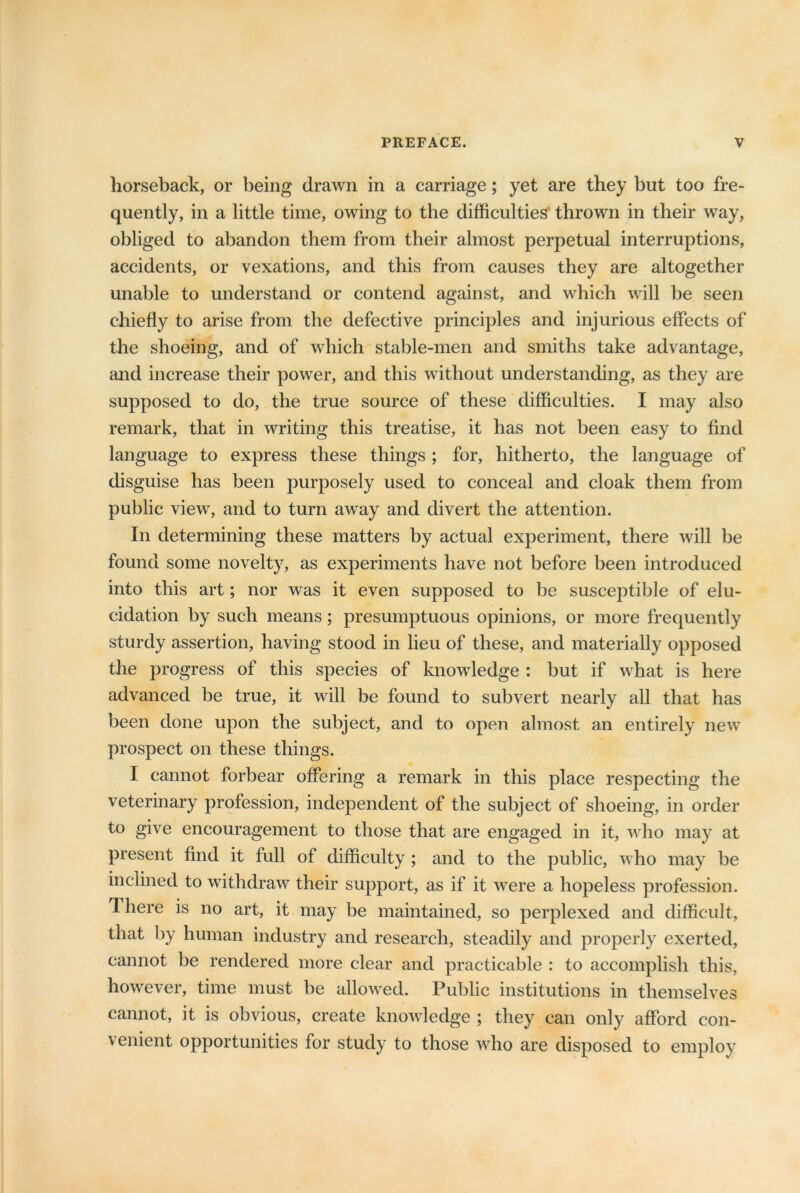 horseback, or being drawn in a carriage; yet are they but too fre- quently, in a little time, owing to the difficulties thrown in their way, obliged to abandon them from their almost perpetual interruptions, accidents, or vexations, and this from causes they are altogether unable to understand or contend against, and which will be seen chiefly to arise from the defective principles and injurious effects of the shoeing, and of which stable-men and smiths take advantage, and increase their power, and this without understanding, as they are supposed to do, the true source of these difficulties. I may also remark, that in writing this treatise, it has not been easy to find language to express these things; for, hitherto, the language of disguise has been purposely used to conceal and cloak them from public view, and to turn away and divert the attention. In determining these matters by actual experiment, there will be found some novelty, as experiments have not before been introduced into this art; nor was it even supposed to be susceptible of elu- cidation by such means; presumptuous opinions, or more frequently sturdy assertion, having stood in lieu of these, and materially opposed the progress of this species of knowledge : but if what is here advanced be true, it will be found to subvert nearly all that has been done upon the subject, and to open almost an entirely new prospect on these things. I cannot forbear offering a remark in this place respecting the veterinary profession, independent of the subject of shoeing, in order to give encouragement to those that are engaged in it, who may at present find it full of difficulty ; and to the public, who may be inclined to withdraw their support, as if it were a hopeless profession. There is no art, it may be maintained, so perplexed and difficult, that by human industry and research, steadily and properly exerted, cannot be rendered more clear and practicable : to accomplish this, however, time must be allowed. Public institutions in themselves cannot, it is obvious, create knowledge ; they can only afford con- venient opportunities for study to those who are disposed to employ