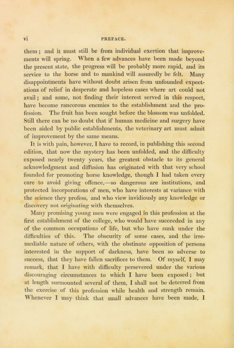 them; and it must still be from individual exertion that improve- ments will spring. When a few advances have been made beyond the present state, the progress will be probably more rapid, and its service to the horse and to mankind will assuredly be felt. Many disappointments have without doubt arisen from unfounded expect- ations of relief in desperate and hopeless cases where art could not avail; and some, not finding their interest served in this respect, have become rancorous enemies to the establishment and the pro- fession. The fruit has been sought before the blossom was unfolded. Still there can be no doubt that if human medicine and surgery have been aided by public establishments, the veterinary art must admit of improvement by the same means. It is with pain, however, I have to record, in publishing this second edition, that now the mystery has been unfolded, and the difficulty exposed nearly twenty years, the greatest obstacle to its general acknowledgment and diffusion has originated with that very school founded for promoting horse knowledge, though I had taken every care to avoid giving offence,—so dangerous are institutions, and protected incorporations of men, who have interests at variance with the science they profess, and who view invidiously any knowledge or discovery not originating with themselves. Many promising young men were engaged in this profession at the first establishment of the college, who would have succeeded in any of the common occupations of life, but who have sunk under the difficulties of this. The obscurity of some cases, and the irre- mediable nature of others, with the obstinate opposition of persons interested in the support of darkness, have been so adverse to success, that they have fallen sacrifices to them. Of myself, I may remark, that I have with difficulty persevered under the various discouraging circumstances to which I have been exposed; but at length surmounted several of them, I shall not be deterred from the exercise of this profession while health and strength remain. Whenever I may think that small advances have been made, I