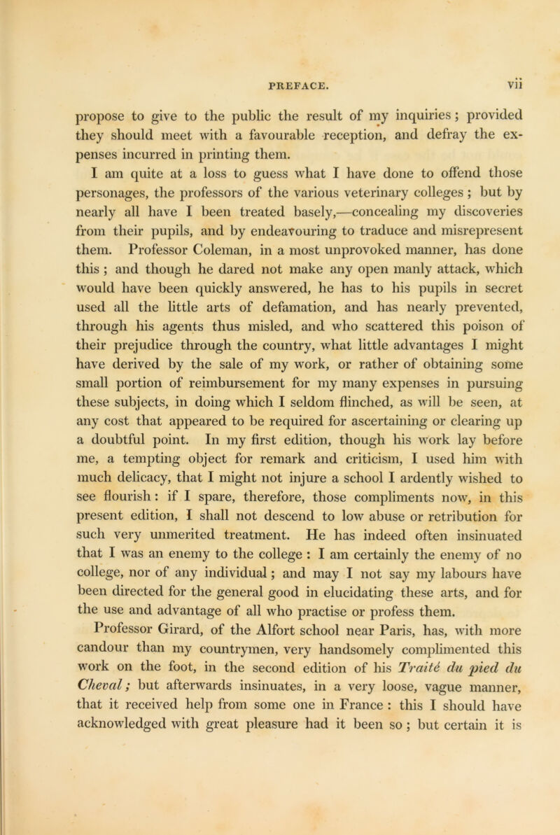 propose to give to the public the result of my inquiries; provided they should meet with a favourable reception, and defray the ex- penses incurred in printing them. I am quite at a loss to guess what I have done to offend those personages, the professors of the various veterinary colleges ; but by nearly all have I been treated basely,—concealing my discoveries from their pupils, and by endeavouring to traduce and misrepresent them. Professor Coleman, in a most unprovoked manner, has done this ; and though he dared not make any open manly attack, which would have been quickly answered, he has to his pupils in secret used all the little arts of defamation, and has nearly prevented, through his agents thus misled, and who scattered this poison of their prejudice through the country, what little advantages I might have derived by the sale of my work, or rather of obtaining some small portion of reimbursement for my many expenses in pursuing these subjects, in doing which I seldom flinched, as will be seen, at any cost that appeared to be required for ascertaining or clearing up a doubtful point. In my first edition, though his work lay before me, a tempting object for remark and criticism, I used him with much delicacy, that I might not injure a school I ardently wished to see flourish: if I spare, therefore, those compliments now, in this present edition, I shall not descend to low abuse or retribution for such very unmerited treatment. He has indeed often insinuated that I was an enemy to the college : I am certainly the enemy of no college, nor of any individual; and may I not say my labours have been directed for the general good in elucidating these arts, and for the use and advantage of all who practise or profess them. Professor Girard, of the Alfort school near Paris, has, with more candour than my countrymen, very handsomely complimented this work on the foot, in the second edition of his Trait6 du pied du Cheval; but afterwards insinuates, in a very loose, vague manner, that it received help from some one in France : this I should have acknowledged with great pleasure had it been so; but certain it is