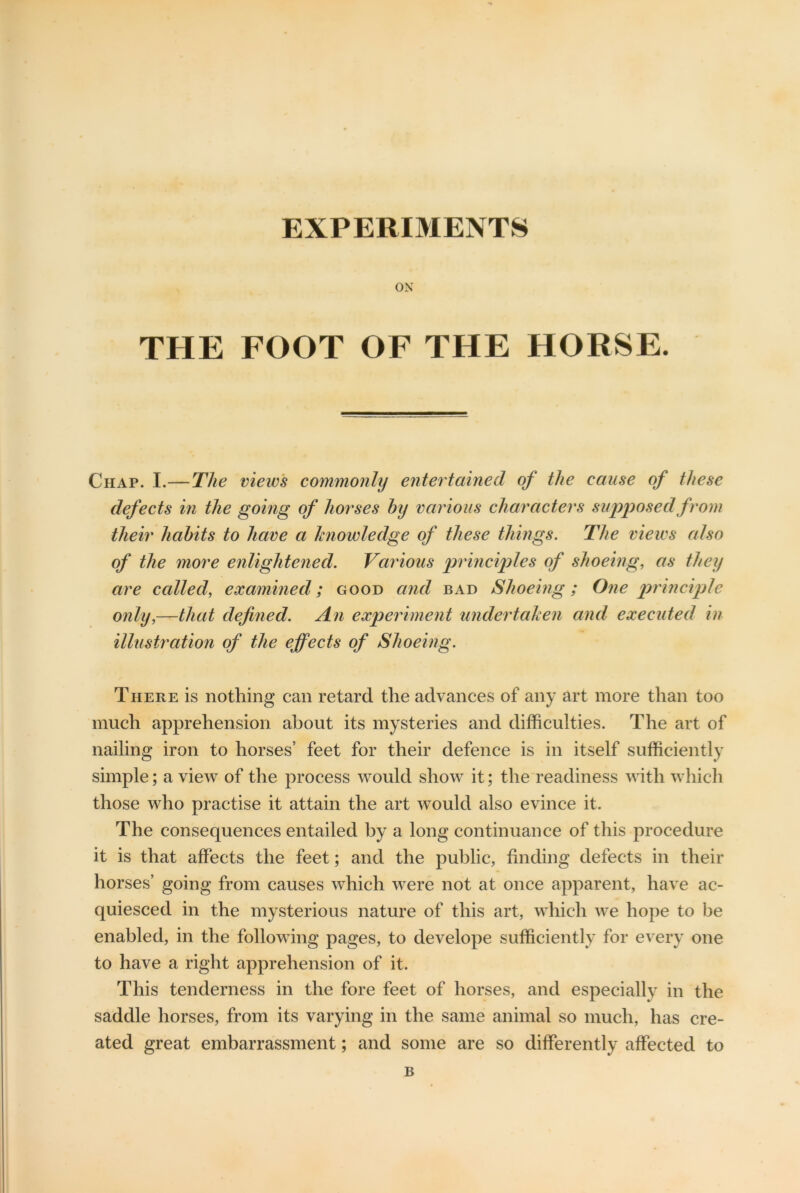 EXPERIMENTS ON THE FOOT OF THE HORSE. Chap. I.—The views commonly entertained of the cause of these defects in the going of horses by various characters supposed from their habits to have a knowledge of these things. The views also of the more enlightened. Various principles of shoeing, as they are called, examined; good and bad Shoeing; One principle only,—that defined. An experiment undertaken and executed in illustration of the effects of Shoeing. There is nothing can retard the advances of any art more than too much apprehension about its mysteries and difficulties. The art of nailing iron to horses’ feet for their defence is in itself sufficiently simple; a view of the process would show it; the readiness with which those who practise it attain the art would also evince it. The consequences entailed by a long continuance of this procedure it is that affects the feet; and the public, finding defects in their horses’ going from causes which were not at once apparent, have ac- quiesced in the mysterious nature of this art, which we hope to be enabled, in the following pages, to develope sufficiently for every one to have a right apprehension of it. This tenderness in the fore feet of horses, and especially in the saddle horses, from its varying in the same animal so much, has cre- ated great embarrassment; and some are so differently affected to B