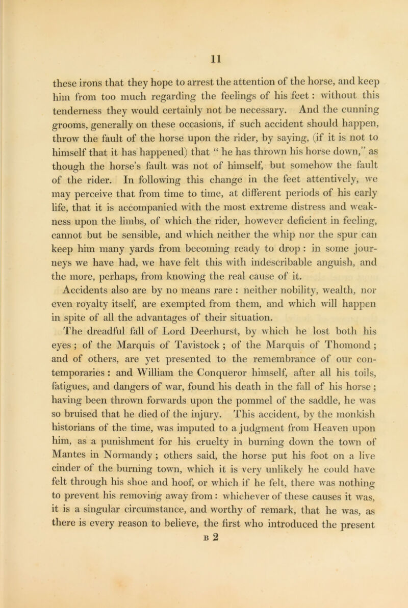 these irons that they hope to arrest the attention of the horse, and keep him from too much regarding the feelings of his feet: without this tenderness they would certainly not be necessary. And the cunning grooms, generally on these occasions, if such accident should happen, throw the fault of the horse upon the rider, by saying, (if it is not to himself that it has happened) that “ he has thrown his horse down,” as though the horse’s fault was not of himself, but somehow the fault of the rider. In following this change in the feet attentively, we may perceive that from time to time, at different periods of his early life, that it is accompanied with the most extreme distress and weak- ness upon the limbs, of which the rider, however deficient in feeling, cannot but be sensible, and which neither the whip nor the spur can keep him many yards from becoming ready to drop : in some jour- neys we have had, we have felt this with indescribable anguish, and the more, perhaps, from knowing the real cause of it. Accidents also are by no means rare : neither nobility, wealth, nor even royalty itself, are exempted from them, and which will happen in spite of all the advantages of their situation. The dreadful fall of Lord Deerhurst, by which he lost both his eyes; of the Marquis of Tavistock; of the Marquis of Thomond; and of others, are yet presented to the remembrance of our con- temporaries : and William the Conqueror himself, after all his toils, fatigues, and dangers of war, found his death in the fall of his horse; having been thrown forwards upon the pommel of the saddle, he was so bruised that he died of the injury. This accident, by the monkish historians of the time, was imputed to a judgment from Heaven upon him, as a punishment for his cruelty in burning down the town of Mantes in Normandy ; others said, the horse put his foot on a live cinder of the burning town, which it is very unlikely he could have felt through his shoe and hoof, or which if he felt, there was nothing to prevent his removing away from : whichever of these causes it was, it is a singular circumstance, and worthy of remark, that he was, as there is every reason to believe, the first who introduced the present b 2