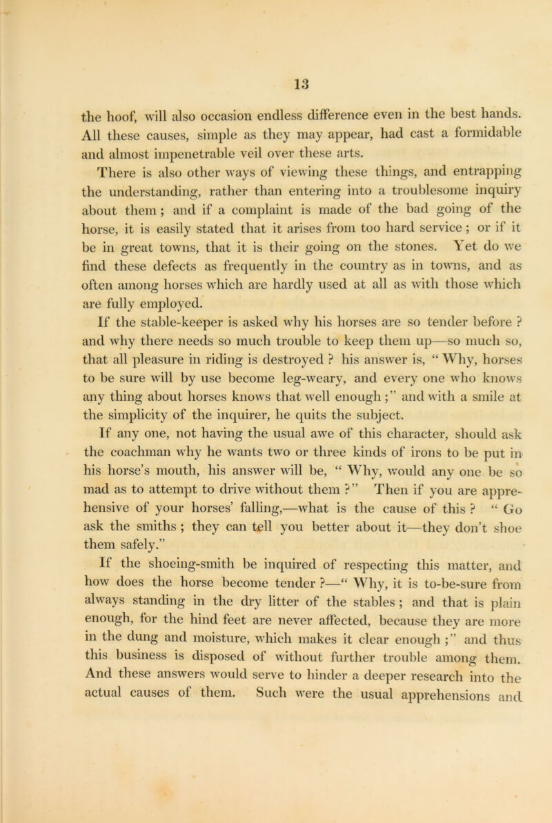 tlie hoof, will also occasion endless difference even in the best hands. All these causes, simple as they may appear, had cast a formidable and almost impenetrable veil over these arts. There is also other ways of viewing these things, and entrapping the understanding, rather than entering into a troublesome inquiry about them; and if a complaint is made of the bad going of the horse, it is easily stated that it arises from too hard service; or if it be in great towns, that it is their going on the stones. \ et do we find these defects as frequently in the country as in towns, and as often among horses which are hardly used at all as with those which are fully employed. If the stable-keeper is asked why his horses are so tender before ? and why there needs so much trouble to keep them up—so much so, that all pleasure in riding is destroyed ? his answer is, “ Why, horses to be sure will by use become leg-weary, and every one who knows any thing about horses knows that well enoughand with a smile at the simplicity of the inquirer, he quits the subject. If any one, not having the usual awe of this character, should ask the coachman why he wants two or three kinds of irons to be put in his horse’s mouth, his answer will be, “ Why, would any one be so mad as to attempt to drive without them ?” Then if you are appre- hensive of your horses’ falling,—what is the cause of this ? “ Go ask the smiths ; they can tell you better about it—they don’t shoe them safely.” If the shoeing-smith be inquired of respecting this matter, and how does the horse become tender ?—“ Why, it is to-be-sure from always standing in the dry litter of the stables ; and that is plain enough, for the hind feet are never affected, because they are more in the dung and moisture, which makes it clear enough; ’ and thus this business is disposed of without further trouble among them. And these answers would serve to hinder a deeper research into the actual causes of them. Such were the usual apprehensions and