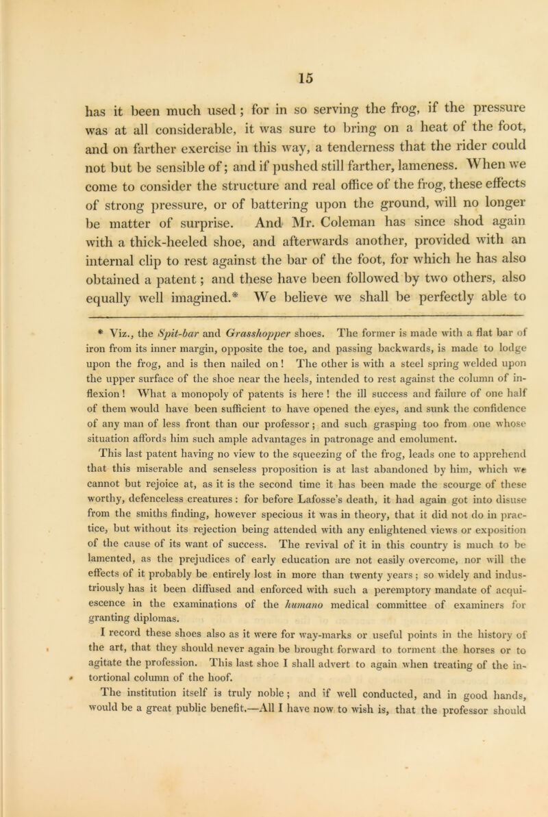 has it been much used; for in so serving the frog, if the pressure was at all considerable, it was sure to bring on a heat of the foot, and on farther exercise in this way, a tenderness that the rider could not but be sensible of; and if pushed still farther, lameness. When we come to consider the structure and real office of the frog, these effects of strong pressure, or of battering upon the ground, will no longer be matter of surprise. And Mr. Coleman has since shod again with a thick-heeled shoe, and afterwards another, provided with an internal clip to rest against the bar of the foot, for which he has also obtained a patent; and these have been followed by two others, also equally well imagined.* We believe we shall be perfectly able to * Viz., the Spit-bar and Grasshopper shoes. The former is made with a flat bar of iron from its inner margin, opposite the toe, and passing backwards, is made to lodge upon the frog, and is then nailed on! The other is with a steel spring welded upon the upper surface of the shoe near the heels, intended to rest against the column of in- flexion ! What a monopoly of patents is here ! the ill success and failure of one half of them would have been sufficient to have opened the eyes, and sunk the confidence of any man of less front than our professor ; and such grasping too from one whose situation affords him such ample advantages in patronage and emolument. This last patent having no view to the squeezing of the frog, leads one to apprehend that this miserable and senseless proposition is at last abandoned by him, which we cannot but rejoice at, as it is the second time it has been made the scourge of these worthy, defenceless creatures : for before Lafosse’s death, it had again got into disuse from the smiths finding, however specious it was in theory, that it did not do in prac- tice, but without its rejection being attended with any enlightened views or exposition of the cause of its want of success. The revival of it in this country is much to be lamented, as the prejudices of early education are not easily overcome, nor will the effects of it probably be entirely lost in more than twenty years ; so widely and indus- triously has it been diffused and enforced with such a peremptory mandate of acqui- escence in the examinations of the liumano medical committee of examiners for granting diplomas. I record these shoes also as it were for way-marks or useful points in the history of the art, that they should never again be brought forward to torment the horses or to agitate the profession. This last shoe I shall advert to again when treating of the in- - tortional column of the hoof. The institution itself is truly noble ; and if well conducted, and in good hands, would be a great public benefit.—All I have now to wish is, that the professor should