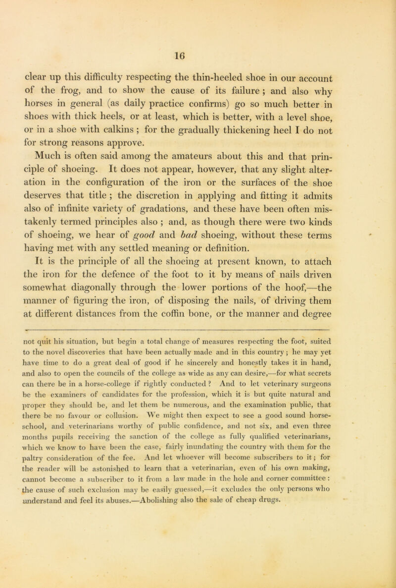 clear up this difficulty respecting the thin-heeled shoe in our account of the frog, and to show the cause of its failure ; and also why horses in general (as daily practice confirms) go so much better in shoes with thick heels, or at least, which is better, with a level shoe, or in a shoe with calkins ; for the gradually thickening heel I do not for strong reasons approve. Much is often said among the amateurs about this and that prin- ciple of shoeing. It does not appear, however, that any slight alter- ation in the configuration of the iron or the surfaces of the shoe deserves that title ; the discretion in applying and fitting it admits also of infinite variety of gradations, and these have been often mis- takenly termed principles also ; and, as though there were two kinds of shoeing, we hear of good and bad shoeing, without these terms having met with any settled meaning or definition. It is the principle of all the shoeing at present known, to attach the iron for the defence of the foot to it by means of nails driven somewhat diagonally through the lower portions of the hoof,—the manner of figuring the iron, of disposing the nails, of driving them at different distances from the coffin bone, or the manner and degree not quit his situation, but begin a total change of measures respecting the foot, suited to the novel discoveries that have been actually made and in this country ; he may yet have time to do a great deal of good if he sincerely and honestly takes it in hand, and also to open the councils of the college as wide as any can desire,—for what secrets can there be in a horse-college if rightly conducted ? And to let veterinary surgeons be the examiners of candidates for the profession, which it is but quite natural and proper they should be, and let them be numerous, and the examination public, that there be no favour or collusion. We might then expect to see a good sound horse- school, and veterinarians worthy of public confidence, and not six, and even three months pupils receiving the sanction of the college as fully qualified veterinarians, which we know to have been the case, fairly inundating the country with them for the paltry consideration of the fee. And let whoever will become subscribers to it; for the reader will be astonished to learn that a veterinarian, even of his own making, cannot become a subscriber to it from a law made in the hole and corner committee : the cause of such exclusion may be easily guessed,—it excludes the only persons who understand and feel its abuses.—Abolishing also the sale of cheap drugs.