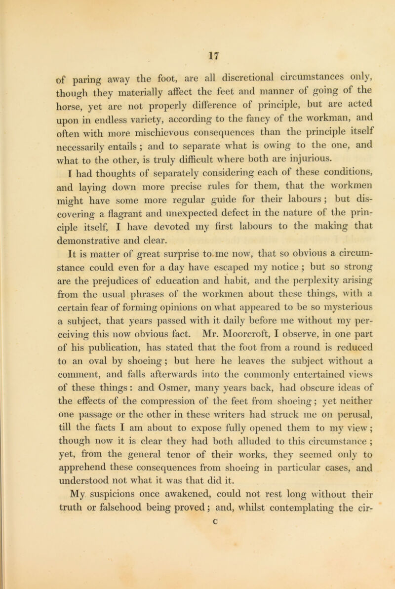 of paring away the foot, are all discretional circumstances only, though they materially affect the feet and manner of going of the horse, yet are not properly difference of principle, but are acted upon in endless variety, according to the fancy of the workman, and often with more mischievous consequences than the principle itself necessarily entails ; and to separate what is owing to the one, and what to the other, is truly difficult where both are injurious. I had thoughts of separately considering each of these conditions, and laying down more precise rules for them, that the workmen might have some more regular guide for their labours ; but dis- covering a flagrant and unexpected defect in the nature of the prin- ciple itself, I have devoted my first labours to the making that demonstrative and clear. It is matter of great surprise to me now, that so obvious a circum- stance could even for a day have escaped my notice ; but so strong are the prejudices of education and habit, and the perplexity arising from the usual phrases of the workmen about these things, with a certain fear of forming opinions on what appeared to be so mysterious a subject, that years passed with it daily before me without my per- ceiving this now obvious fact. Mr. Moorcroft, I observe, in one part of his publication, has stated that the foot from a round is reduced to an oval by shoeing ; but here he leaves the subject without a comment, and falls afterwards into the commonly entertained views of these things : and Osmer, many years back, had obscure ideas of the effects of the compression of the feet from shoeing; yet neither one passage or the other in these writers had struck me on perusal, till the facts I am about to expose fully opened them to my view; though now it is clear they had both alluded to this circumstance ; yet, from the general tenor of their works, they seemed only to apprehend these consequences from shoeing in particular cases, and understood not what it was that did it. My suspicions once awakened, could not rest long without their truth or falsehood being proved; and, whilst contemplating the cir- c