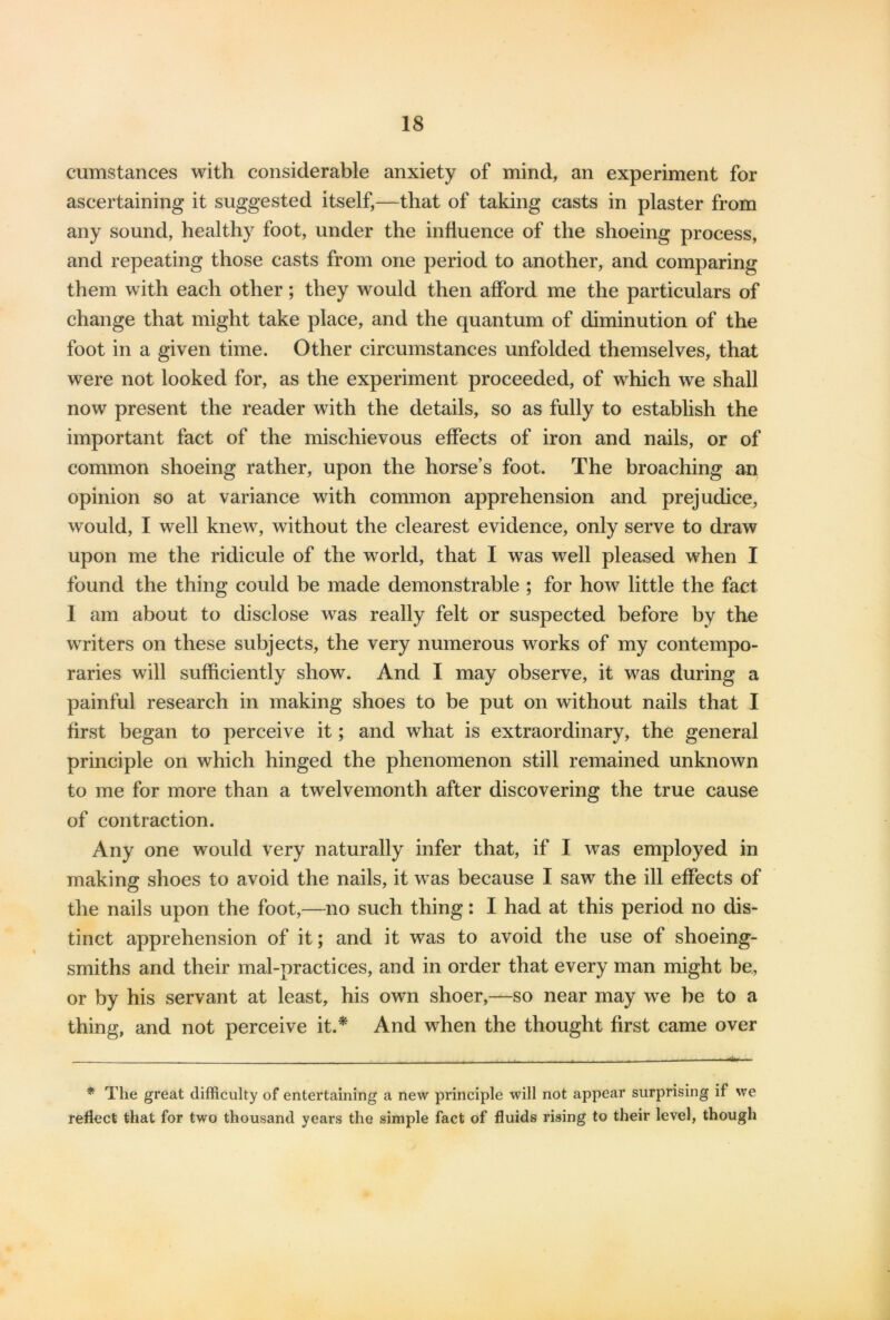 cumstances with considerable anxiety of mind, an experiment for ascertaining it suggested itself,—that of taking casts in plaster from any sound, healthy foot, under the influence of the shoeing process, and repeating those casts from one period to another, and comparing them with each other; they would then afford me the particulars of change that might take place, and the quantum of diminution of the foot in a given time. Other circumstances unfolded themselves, that were not looked for, as the experiment proceeded, of which we shall now present the reader with the details, so as fully to establish the important fact of the mischievous effects of iron and nails, or of common shoeing rather, upon the horse’s foot. The broaching an opinion so at variance with common apprehension and prejudice, would, I well knew, without the clearest evidence, only serve to draw upon me the ridicule of the world, that I was well pleased when I found the thing could be made demonstrable ; for how little the fact 1 am about to disclose was really felt or suspected before by the writers on these subjects, the very numerous works of my contempo- raries will sufficiently show. And I may observe, it was during a painful research in making shoes to be put on without nails that I first began to perceive it; and what is extraordinary, the general principle on which hinged the phenomenon still remained unknown to me for more than a twelvemonth after discovering the true cause of contraction. Any one would very naturally infer that, if I was employed in making shoes to avoid the nails, it was because I saw the ill effects of the nails upon the foot,—no such thing: I had at this period no dis- tinct apprehension of it; and it was to avoid the use of shoeing- smiths and their mal-practices, and in order that every man might be, or by his servant at least, his own shoer,—so near may we be to a thing, and not perceive it.* And when the thought first came over * The great difficulty of entertaining a new principle will not appear surprising if we reflect that for two thousand years the simple fact of fluids rising to their level, though