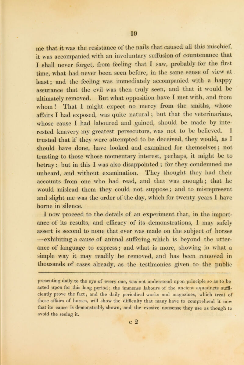 me that it was the resistance of the nails that caused all this mischief, it was accompanied with an involuntary suffusion of countenance that I shall never forget, from feeling that I saw, probably for the first time, what had never been seen before, in the same sense of view at least; and the feeling was immediately accompanied with a happy assurance that the evil was then truly seen, and that it would be ultimately removed. But what opposition have I met with, and from whom ! That I might expect no mercy from the smiths, whose affairs I had exposed, was quite natural; but that the veterinarians, whose cause I had laboured and gained, should be made by inte- rested knavery my greatest persecutors, was not to be believed. I trusted that if they were attempted to be deceived, they would, as I should have done, have looked and examined for themselves; not trusting to those whose momentary interest, perhaps, it might be to betray : but in this I was also disappointed ; for they condemned me unheard, and without examination. They thought they had their accounts from one who had read, and that was enough ; that he would mislead them they could not suppose ; and to misrepresent and slight me was the order of the day, which for twenty years I have borne in silence. I now proceed to the details of an experiment that, in the import- ance of its results, and efficacy of its demonstrations, 1 may safely assert is second to none that ever was made on the subject of horses —exhibiting a cause of animal suffering which is beyond the utter- ance of language to express; and what is more, showing in what a simple way it may readily be removed, and has been removed in thousands of cases already, as the testimonies given to the public presenting daily to the eye of every one, was not understood upon principle so as to be acted upon for this long period; the immense labours of the ancient aquaducts suffi- ciently prove the fact; and the daily periodical works and magazines, which treat of these affairs of horses, will show the difficulty that many have to comprehend it now that its cause is demonstrably shown, and the evasive nonsense they use as though to avoid the seeing it. c 2