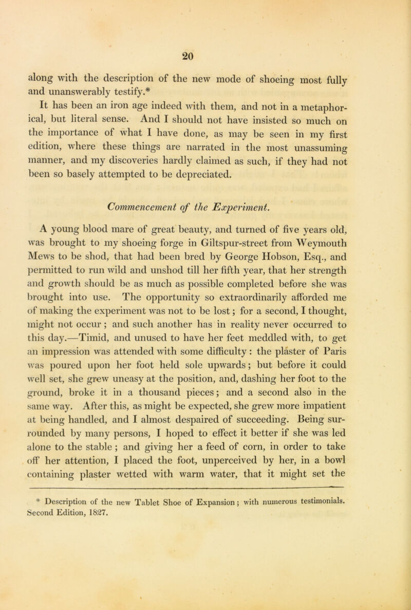 along with the description of the new mode of shoeing most fully and unanswerably testify.* It has been an iron age indeed with them, and not in a metaphor- ical, but literal sense. And I should not have insisted so much on the importance of what I have done, as may be seen in my first edition, where these things are narrated in the most unassuming manner, and my discoveries hardly claimed as such, if they had not been so basely attempted to be depreciated. Commencement of the Experiment. A young blood mare of great beauty, and turned of five years old, was brought to my shoeing forge in Giltspur-street from Weymouth Mews to be shod, that had been bred by George Hobson, Esq., and permitted to run wild and unshod till her fifth year, that her strength and growth should be as much as possible completed before she was brought into use. The opportunity so extraordinarily afforded me of making the experiment was not to be lost; for a second, I thought, might not occur; and such another has in reality never occurred to this day.—Timid, and unused to have her feet meddled with, to get an impression was attended with some difficulty : the plaster of Paris was poured upon her foot held sole upwards; but before it could well set, she grew uneasy at the position, and, dashing her foot to the ground, broke it in a thousand pieces; and a second also in the same way. After this, as might be expected, she grew more impatient at being handled, and I almost despaired of succeeding. Being sur- rounded by many persons, I hoped to effect it better if she was led alone to the stable ; and giving her a feed of corn, in order to take off her attention, I placed the foot, unperceived by her, in a bowl containing plaster wetted with warm water, that it might set the Y Description of the new Tablet Shoe of Expansion; with numerous testimonials. Second Edition, 1827.