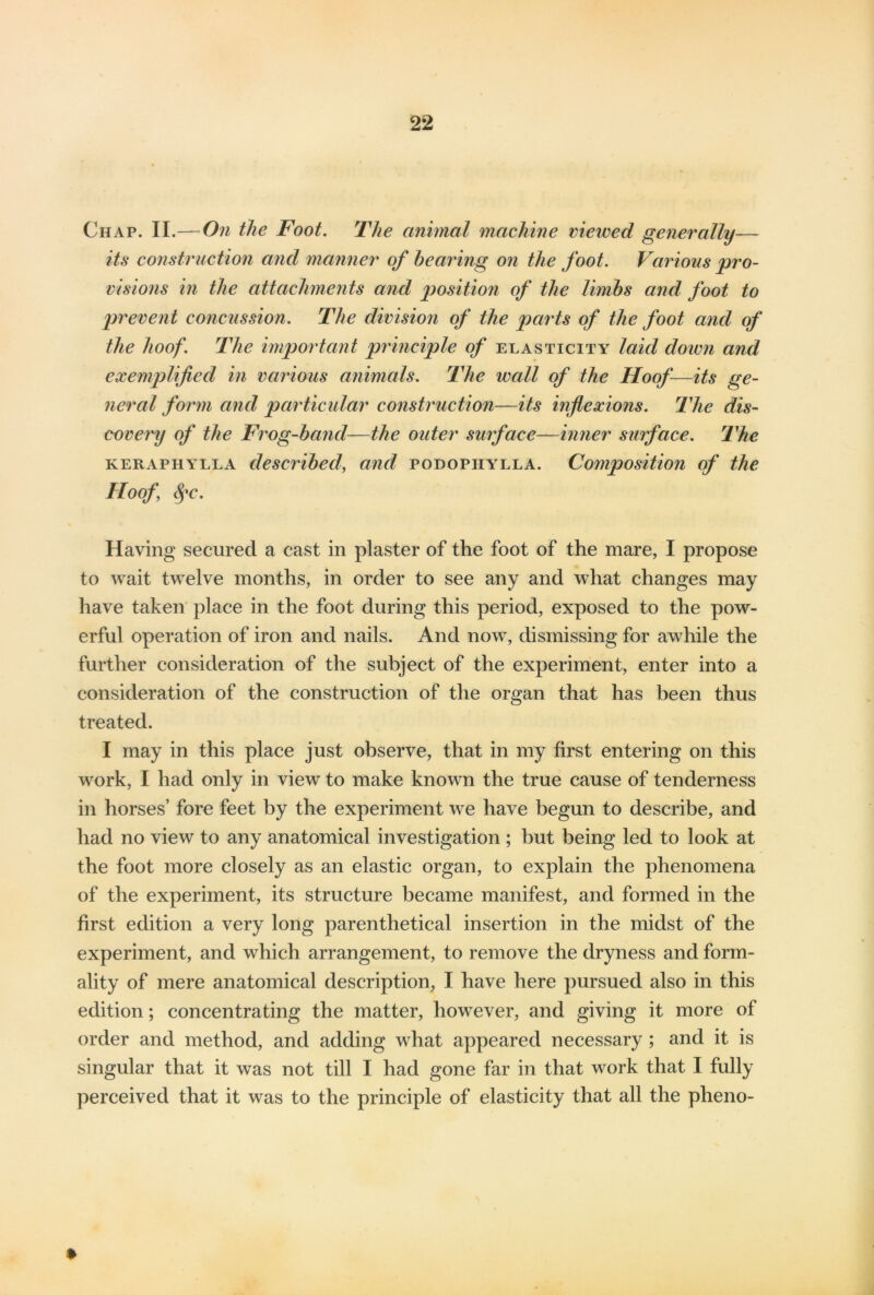 Chap. II.—On the Foot. The animal machine viewed generally— its construction and manner of hearing on the foot. Various pro- visions in the attachments and position of the limbs and foot to prevent concussion. The division of the parts of the foot and of the hoof. The important principle of elasticity laid down and exemplified in various animals. The wall of the Hoof—its ge- neral form and particular construction—its inflexions. The dis- covery of the Frog-hand—the outer surface—inner surface. The keraphylla described, and podopiiylla. Composition of the Hoof fyc. Having secured a cast in plaster of the foot of the mare, I propose to wait twelve months, in order to see any and what changes may have taken place in the foot during this period, exposed to the pow- erful operation of iron and nails. And now, dismissing for awhile the further consideration of the subject of the experiment, enter into a consideration of the construction of the organ that has been thus treated. I may in this place just observe, that in my first entering on this work, I had only in view to make known the true cause of tenderness in horses’ fore feet by the experiment we have begun to describe, and had no view to any anatomical investigation; but being led to look at the foot more closely as an elastic organ, to explain the phenomena of the experiment, its structure became manifest, and formed in the first edition a very long parenthetical insertion in the midst of the experiment, and which arrangement, to remove the dryness and form- ality of mere anatomical description, I have here pursued also in this edition; concentrating the matter, however, and giving it more of order and method, and adding what appeared necessary ; and it is singular that it was not till I had gone far in that work that I fully perceived that it was to the principle of elasticity that all the pheno-