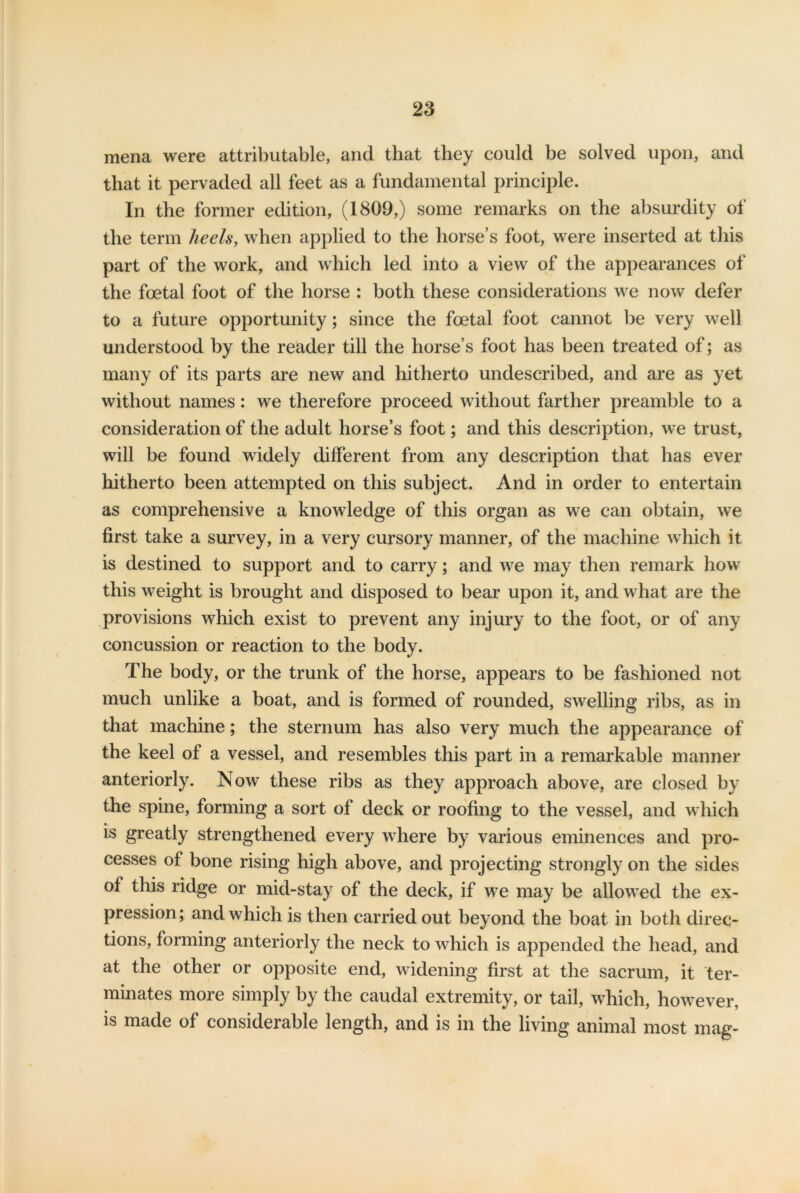 mena were attributable, and that they could be solved upon, and that it pervaded all feet as a fundamental principle. In the former edition, (1809,) some remarks on the absurdity of the term heels, when applied to the horse’s foot, were inserted at this part of the work, and which led into a view of the appearances of the foetal foot of the horse : both these considerations we now defer to a future opportunity; since the foetal foot cannot be very well understood by the reader till the horse’s foot has been treated of; as many of its parts are new and hitherto undescribed, and are as yet without names : we therefore proceed without farther preamble to a consideration of the adult horse’s foot; and this description, we trust, will be found widely different from any description that has ever hitherto been attempted on this subject. And in order to entertain as comprehensive a knowledge of this organ as we can obtain, we first take a survey, in a very cursory manner, of the machine which it is destined to support and to carry; and we may then remark how this weight is brought and disposed to bear upon it, and what are the provisions which exist to prevent any injury to the foot, or of any concussion or reaction to the body. The body, or the trunk of the horse, appears to be fashioned not much unlike a boat, and is formed of rounded, swelling ribs, as in that machine; the sternum has also very much the appearance of the keel of a vessel, and resembles this part in a remarkable manner anteriorly. Now these ribs as they approach above, are closed by the spine, forming a sort of deck or roofing to the vessel, and which is greatly strengthened every where by various eminences and pro- cesses of bone rising high above, and projecting strongly on the sides of this ridge or mid-stay of the deck, if we may be allowed the ex- pression; and which is then carried out beyond the boat in both direc- tions, forming anteriorly the neck to which is appended the head, and at the other or opposite end, widening first at the sacrum, it ter- minates more simply by the caudal extremity, or tail, which, however, is made of considerable length, and is in the living animal most mag-