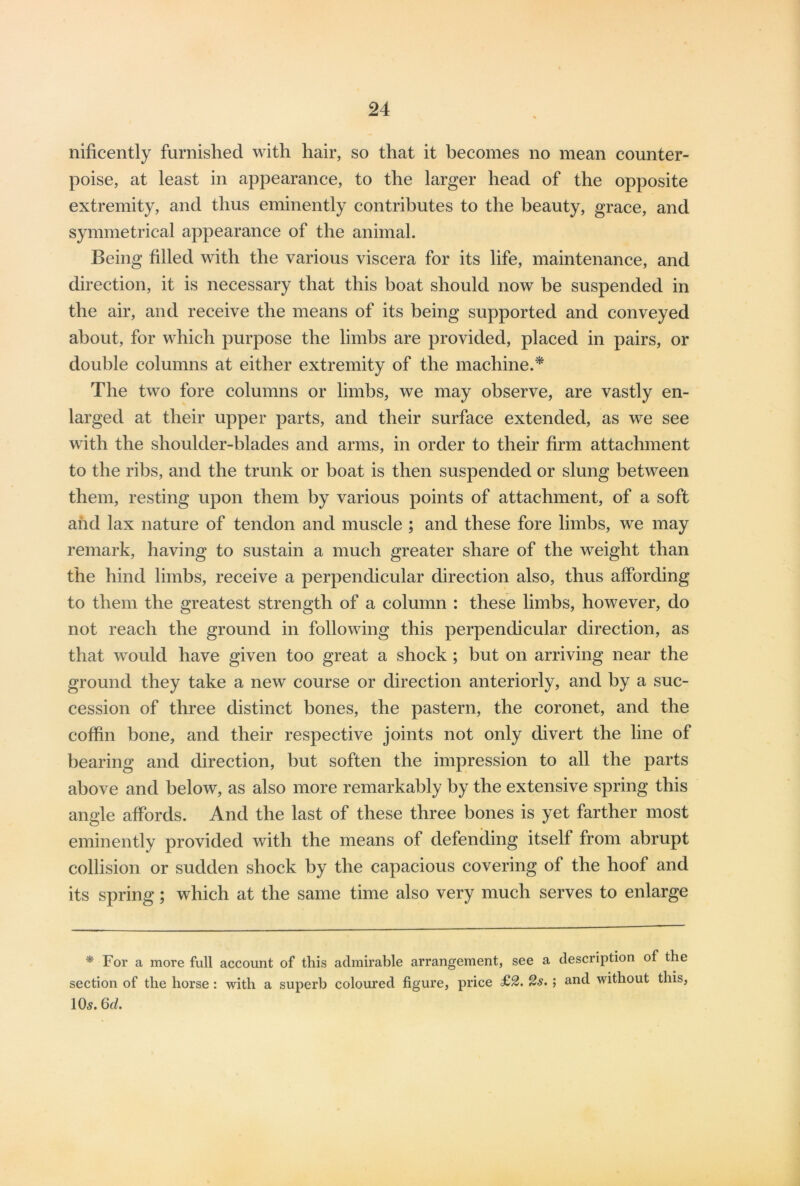 nificently furnished with hair, so that it becomes no mean counter- poise, at least in appearance, to the larger head of the opposite extremity, and thus eminently contributes to the beauty, grace, and symmetrical appearance of the animal. Being filled with the various viscera for its life, maintenance, and direction, it is necessary that this boat should now be suspended in the air, and receive the means of its being supported and conveyed about, for which purpose the limbs are provided, placed in pairs, or double columns at either extremity of the machine.* The two fore columns or limbs, we may observe, are vastly en- larged at their upper parts, and their surface extended, as we see with the shoulder-blades and arms, in order to their firm attachment to the ribs, and the trunk or boat is then suspended or slung between them, resting upon them by various points of attachment, of a soft and lax nature of tendon and muscle ; and these fore limbs, we may remark, having to sustain a much greater share of the weight than the hind limbs, receive a perpendicular direction also, thus affording to them the greatest strength of a column : these limbs, however, do not reach the ground in following this perpendicular direction, as that would have given too great a shock; but on arriving near the ground they take a new course or direction anteriorly, and by a suc- cession of three distinct bones, the pastern, the coronet, and the coffin bone, and their respective joints not only divert the line of bearing and direction, but soften the impression to all the parts above and below, as also more remarkably by the extensive spring this angle affords. And the last of these three bones is yet farther most eminently provided with the means of defending itself from abrupt collision or sudden shock by the capacious covering of the hoof and its spring; which at the same time also very much serves to enlarge * For a more full account of this admirable arrangement, see a description of the section of the horse: with a superb coloured figure, price £2. 2s. ; and without this, 10s. 6d.