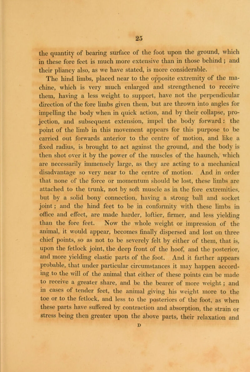 the quantity of bearing surface of the foot upon the ground, which in these fore feet is much more extensive than in those behind; and their pliancy also, as we have stated, is more considerable. The hind limbs, placed near to the opposite extremity of the ma- chine, which is very much enlarged and strengthened to receive them, having a less weight to support, have not the perpendicular direction of the fore limbs given them, but are thrown into angles for impelling the body when in quick action, and by their collapse, pro- jection, and subsequent extension, impel the body forward : the point of the limb in this movement appears for this purpose to be carried out forwards anterior to the centre of motion, and like a * fixed radius, is brought to act against the ground, and the body is then shot over it by the power of the muscles of the haunch, which are necessarily immensely large, as they are acting to a mechanical disadvantage so very near to the centre of motion. And in order that none of the force or momentum should be lost, these limbs are attached to the trunk, not by soft muscle as in the fore extremities, but by a solid bony connection, having a strong ball and socket joint; and the hind feet to be in conformity with these limbs in office and effect, are made harder, loftier, firmer, and less yielding than the fore feet. Now the whole weight or impression of the animal, it would appear, becomes finally dispersed and lost on three chief points, so as not to be severely felt by either of them, that is, upon the fetlock joint, the deep front of the hoof, and the posterior, and more yielding elastic parts of the foot. And it farther appears probable, that under particular circumstances it may happen accord- ing to the will of the animal that either of these points can be made to receive a greater share, and be the bearer of more weight; and in cases of tender feet, the animal giving his weight more to the toe or to the fetlock, and less to the posteriors of the foot, as when these parts have suffered by contraction and absorption, the strain or stress being then greater upon the above parts, their relaxation and D