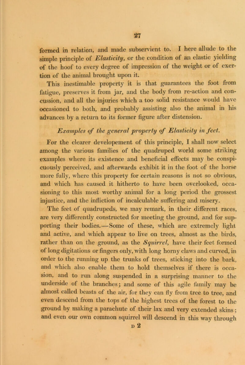 formed in relation, and made subservient to. I here allude to the simple principle of Elasticity 9 or the condition of an elastic yielding of the hoof to every degree of impression of the weight or of exer- tion of the animal brought upon it. This inestimable property it is that guarantees the foot from fatigue, preserves it from jar, and the body from re-action and con- cussion, and all the injuries which a too solid resistance would have occasioned to both, and probably assisting also the animal in his advances by a return to its former figure after distension. Examples of the general property of Elasticity in feet. For the clearer developement of this principle, I shall now select among the various families of the quadruped world some striking examples where its existence and beneficial effects may be conspi- cuously perceived, and afterwards exhibit it in the foot of the horse more fully, where this property for certain reasons is not so obvious, and which has caused it hitherto to have been overlooked, occa- sioning to this most worthy animal for a long period the grossest injustice, and the infliction of incalculable suffering and misery. The feet of quadrupeds, we may remark, in their different races, are very differently constructed for meeting the ground, and for sup- porting their bodies.—Some of these, which are extremely light \ and active, and which appear to live on trees, almost as the birds, rather than on the ground, as the Squirrel, have their feet formed of long digitations or fingers only, with long horny claws and curved, in order to the running up the trunks of trees, sticking into the bark, and which also enable them to hold themselves if there is occa- sion, and to run along suspended in a surprising manner to the underside of the branches; and some of this agile family may be almost called beasts of the air, for they can fly from tree to tree, and even descend from the tops of the highest trees of the forest to the ground by making a parachute of their lax and very extended skins; and even our own common squirrel will descend in this way through d 2