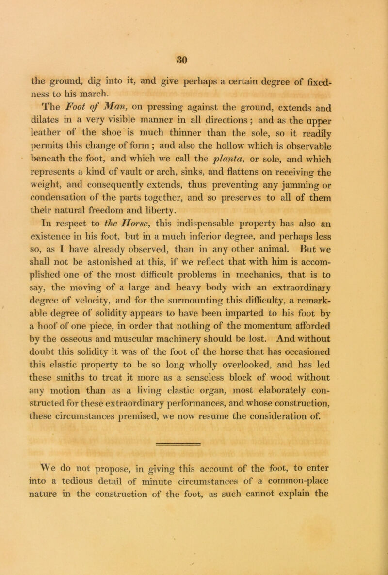 the ground, dig into it, and give perhaps a certain degree of fixed- ness to his march. The Foot of Man, on pressing against the ground, extends and dilates in a very visible manner in all directions ; and as the upper leather of the shoe is much thinner than the sole, so it readily permits this change of form; and also the hollow which is observable * beneath the foot, and which we call the planta, or sole, and which represents a kind of vault or arch, sinks, and flattens on receiving the weight, and consequently extends, thus preventing any jamming or condensation of the parts together, and so preserves to all of them their natural freedom and liberty. In respect to the Horse, this indispensable property has also an existence in his foot, but in a much inferior degree, and perhaps less so, as I have already observed, than in any other animal. But we shall not be astonished at this, if we reflect that with him is accom- plished one of the most difficult problems in mechanics, that is to say, the moving of a large and heavy body with an extraordinary degree of velocity, and for the surmounting this difficulty, a remark- able degree of solidity appears to have been imparted to his foot by a hoof of one piece, in order that nothing of the momentum afforded by the osseous and muscular machinery should be lost. And without doubt this solidity it was of the foot of the horse that has occasioned this elastic property to be so long wholly overlooked, and has led these smiths to treat it more as a senseless block of wood without any motion than as a living elastic organ, most elaborately con- structed for these extraordinary performances, and whose construction, these circumstances premised, we now resume the consideration of. We do not propose, in giving this account of the foot, to enter into a tedious detail of minute circumstances of a common-place nature in the construction of the foot, as such cannot explain the