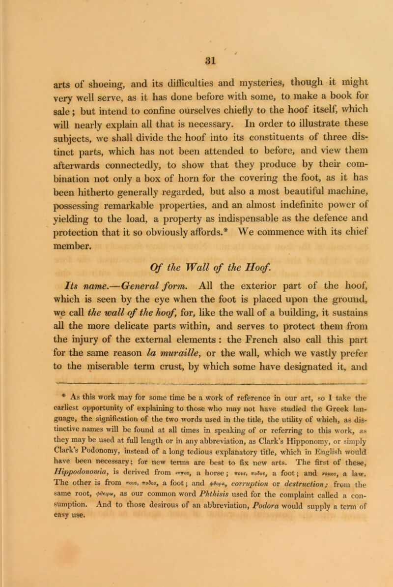 / 31 arts of shoeing, and its difficulties and mysteries, though it might very well serve, as it has done before with some, to make a book for sale; but intend to confine ourselves chiefly to the hoof itself, which will nearly explain all that is necessary. In order to illustrate these subjects, we shall divide the hoof into its constituents of three dis- tinct parts, which has not been attended to before, and view them afterwards connectedly, to show that they produce by their com- bination not only a box of horn for the covering the foot, as it has been hitherto generally regarded, but also a most beautiful machine, possessing remarkable properties, and an almost indefinite power of yielding to the load, a property as indispensable as the defence and protection that it so obviously affords.* We commence with its chief member. Of the Wall of the Hoof. Its name.—General form. All the exterior part of the hoof, which is seen by the eye when the foot is placed upon the ground, we call the wall of the hoof for, like the wall of a building, it sustains all the more delicate parts within, and serves to protect them from the injury of the external elements : the French also call this part for the same reason la muraille, or the wall, which we vastly prefer to the miserable term crust, by which some have designated it, and * As this work may for some time be a work of reference in our art, so I take the earliest opportunity of explaining to those who may not have studied the Greek lan- guage, the signification of the two words used in the title, the utility of which, as dis- tinctive names will be found at all times in speaking of or referring to this work, as they may be used at full length or in any abbreviation, as Clark’s Hipponomy, or simply Clark s Podonomy, instead of a long tedious explanatory title, which in English would have been necessary; for new terms are best to fix new arts. The first of these, Hippodonomia, is derived from imrost a horse ; vovs, 0Sos} a foot; and vo/ios, a law. The other is from wus, iroSos, a foot; and <peopai corruption or destruction; from the same root, ^pOeipv, as our common word Phthisis used for the complaint called a con- sumption. And to those desirous of an abbreviation, Podora would supply a term of easy use.