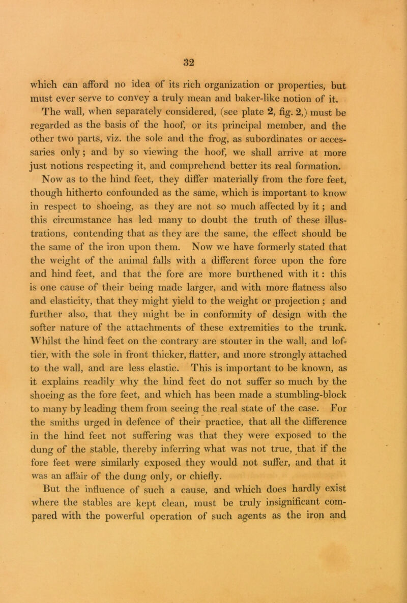 which can afford no idea of its rich organization or properties, but must ever serve to convey a truly mean and baker-like notion of it. The wall, when separately considered, (see plate 2, fig. 2,) must be regarded as the basis of the hoof, or its principal member, and the other two parts, viz. the sole and the frog, as subordinates or acces- saries only; and by so viewing the hoof, we shall arrive at more just notions respecting it, and comprehend better its real formation. Now as to the hind feet, they differ materially from the fore feet, though hitherto confounded as the same, which is important to know in respect to shoeing, as they are not so much affected by it; and this circumstance has led many to doubt the truth of these illus- trations, contending that as they are the same, the effect should be the same of the iron upon them. Now we have formerly stated that the weight of the animal falls with a different force upon the fore and hind feet, and that the fore are more burthened with it: this is one cause of their being made larger, and with more flatness also and elasticity, that they might yield to the weight or projection; and further also, that they might be in conformity of design with the softer nature of the attachments of these extremities to the trunk. Whilst the hind feet on the contrary are stouter in the wall, and lof- tier, with the sole in front thicker, flatter, and more strongly attached to the wall, and are less elastic. This is important to be known, as it explains readily why the hind feet do not suffer so much by the shoeing as the fore feet, and which has been made a stumbling-block to many by leading them from seeing the real state of the case. For the smiths urged in defence of their practice, that all the difference in the hind feet not suffering was that they were exposed to the dung of the stable, thereby inferring what was not true, that if the fore feet were similarly exposed they would not suffer, and that it was an affair of the dung only, or chiefly. But the influence of such a cause, and which does hardly exist where the stables are kept clean, must be truly insignificant com- pared with the powerful operation of such agents as the iron and
