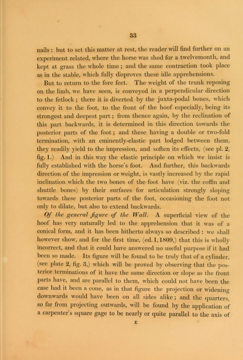 nails : but to set this matter at rest, the reader will find further on an experiment related, where the horse was shod for a twelvemonth, and kept at grass the whole time; and the same contraction took place as in the stable, which fully disproves these idle apprehensions. But to return to the fore feet. The weight of the trunk reposing on the limb, we have seen, is conveyed in a perpendicular direction to the fetlock; there it is diverted by the juxta-podal bones, which convey it to the foot, to the front of the hoof especially, being its strongest and deepest part; from thence again, by the reclination of this part backwards, it is determined in this direction towards the posterior parts of the foot; and these having a double or two-fold termination, with an eminently-elastic part lodged between them, they readily yield to the impression, and soften its effects, (see pi. 2, fig. 1.) And in this way the elastic principle on which we insist is fully established with the horse’s foot. And further, this backwards direction of the impression or weight, is vastly increased by the rapid inclination which the two bones of the foot have (viz. the coffin and shuttle bones) by their surfaces for articulation strongly sloping towards these posterior parts of the foot, occasioning the foot not only to dilate, but also to extend backwards. Of the general figure of the Wall. A superficial view of the hoof has very naturally led to the apprehension that it was of a conical form, and it has been hitherto always so described : we shall however show, and for the first time, (ed. 1,1809,) that this is w holly incorrect, and that it could have answered no useful purpose if it had been so made. Its figure will be found to be truly that of a cylinder, (see plate 2, fig. 3,) which will be proved by observing that the pos- terior terminations of it have the same direction or slope as the front parts have, and are parallel to them, which could not have been the case had it been a cone, as in that figure the projection or widening downwards would have been on all sides alike; and the quarters, so far from projecting outwards, will be found by the application of a carpenter’s square gage to be nearly or quite parallel to the axis of E