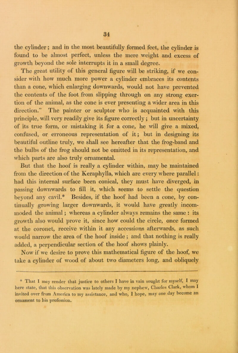 the cylinder; and in the most beautifully formed feet, the cylinder is found to be almost perfect, unless the mere weight and excess of growth beyond the sole interrupts it in a small degree. The great utility of this general figure will be striking, if we con- sider with how much more power a cylinder embraces its contents than a cone, which enlarging downwards, would not have prevented the contents of the foot from slipping through on any strong exer- tion of the animal, as the cone is ever presenting a wider area in this direction.” The painter or sculptor who is acquainted with this principle, will very readily give its figure correctly; but in uncertainty of its true form, or mistaking it for a cone, he will give a mixed, confused, or erroneous representation of it; but in designing its beautiful outline truly, we shall see hereafter that the frog-band and the bulbs of the frog should not be omitted in its representation, and which parts are also truly ornamental. But that the hoof is really a cylinder within, may be maintained from the direction of the Keraphylla, which are every where parallel: had this internal surface been conical, they must have diverged, in passing downwards to fill it, which seems to settle the question beyond any cavil.* Besides, if the hoof had been a cone, by con- tinually growing larger downwards, it would have greatly incom- moded the animal; whereas a cylinder always remains the same : its growth also would prove it, since how could the circle, once formed at the coronet, receive within it any accessions afterwards, as such would narrow the area of the hoof inside; and that nothing is really added, a perpendicular section of the hoof shows plainly. Now if we desire to prove this mathematical figure of the hoof, we take a cylinder of wood of about two diameters long, and obliquely * That I may render that justice to others I have in vain sought for myself, I may here state, that this observation was lately made by my nephew, Charles Clark, whom 1 invited over from America to my assistance, and who, I hope, may one day become an ornament to his profession.