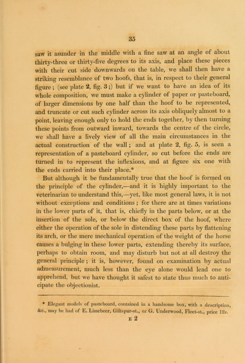 saw it asunder in the middle with a fine saw at an angle of about thirty-three or thirty-five degrees to its axis, and place these pieces with their cut side downwards on the table, we shall then have a striking resemblance of two hoofs, that is, in respect to their general figure; (see plate 2, fig. 3;) but if we want to have an idea of its whole composition, we must make a cylinder of paper or pasteboard, of larger dimensions by one half than the hoof to be represented, and truncate or cut such cylinder across its axis obliquely almost to a point, leaving enough only to hold the ends together, by then turning these points from outward inward, towards the centre of the circle, we shall have a lively view of all the main circumstances in the actual construction of the wall; and at plate 2, fig. 5, is seen a representation of a pasteboard cylinder, so cut before the ends are turned in to represent the inflexions, and at figure six one with the ends carried into their place.* But although it be fundamentally true that the hoof is formed on the principle of the cylinder,—and it is highly important to the veterinarian to understand this,—yet, like most general laws, it is not without exceptions and conditions ; for there are at times variations in the lower parts of it, that is, chiefly in the parts below, or at the insertion of the sole, or below the direct box of the hoof, where either the operation of the sole in distending these parts by flattening its arch, or the mere mechanical operation of the weight of the horse causes a bulging in these lower parts, extending thereby its surface, perhaps to obtain room, and may disturb but not at all destroy the general principle ; it is, however, found on examination by actual admeasurement, much less than the eye alone would lead one to apprehend, but we have thought it safest to state thus much to anti- cipate the objectionist. * Elegant models of pasteboard, contained in a handsome box, with a description, &c., may be had of E. Limebeer, Giltspur-st., or G. Underwood, Fleet-st., price 12s. E 2