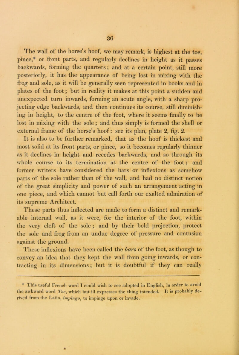 The wall of the horse’s hoof, we may remark, is highest at the toe, pince,* or front parts, and regularly declines in height as it passes backwards, forming the quarters; and at a certain point, still more posteriorly, it has the appearance of being lost in mixing with the frog and sole, as it will be generally seen represented in books and in plates of the foot; but in reality it makes at this point a sudden and unexpected turn inwards, forming an acute angle, with a sharp pro- jecting edge backwards, and then continues its course, still diminish- ing in height, to the centre of the foot, where it seems finally to be lost in mixing with the sole; and thus simply is formed the shell or external frame of the horse’s hoof: see its plan, plate 2, fig. 2. It is also to be further remarked, that as the hoof is thickest and most solid at its front parts, or pince, so it becomes regularly thinner as it declines in height and recedes backwards, and so through its whole course to its termination at the centre of the foot; and former writers have considered the bars or inflexions as somehow parts of the sole rather than of the wall, and had no distinct notion of the great simplicity and power of such an arrangement acting in one piece, and which cannot but call forth our exalted admiration of its supreme Architect. These parts thus inflected are made to form a distinct and remark- able internal wall, as it were, for the interior of the foot, within the very cleft of the sole ; and by their bold projection, protect the sole and frog from an undue degree of pressure and contusion against the ground. These inflexions have been called the bars of the foot, as though to convey an idea that they kept the wall from going inwards, or con- tracting in its dimensions; but it is doubtful if they can really * This useful French word I could wish to see adopted in English, in order to avoid the awkward word Toe, which but ill expresses the thing intended. It is probably de- rived from the Latin, impingo, to impinge upon or invade. »