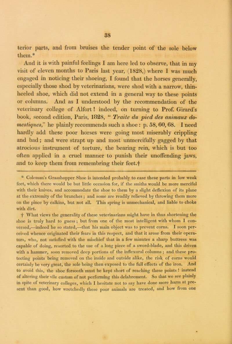 tenor parts, and from bruises the tender point of the sole below them.* And it is with painful feelings I am here led to observe, that in my visit of eleven months to Paris last year, (1828,) where I was much engaged in noticing their shoeing, I found that the horses generally, especially those shod by veterinarians, were shod with a narrow, thin- heeled shoe, which did not extend in a general way to these points or columns. And as I understood by the recommendation of the veterinary college of Alfort! indeed, on turning to Prof. Girard’s book, second edition, Paris, 1828, “ Traite du 'pled des cinimaux do- mestiques,” he plainly recommends such a shoe : p. 58,60, 68. I need hardly add these poor horses were going most miserably crippling and bad; and were strapt up and most unmercifully gagged by that atrocious instrument of torture, the bearing rein, which is but too often applied in a cruel manner to punish their unoffending jaws, and to keep them from remembring their feet.f * Coleman’s Grasshopper Shoe is intended probably to ease these parts in low weak feet, which there would he but little occasion for, if the smiths would be more merciful with their knives, and accommodate the shoe to them by a slight deflexion of its plane at the extremity of the branches ; and some are readily relieved by throwing them more on the pince by calkins, but not all. This spring is unmechanical, and liable to choke with dirt. f What views the generality of these veterinarians might have in thus shortening the shoe is truly hard to guess ; but from one of the most intelligent with whom I con- versed,—indeed he so stated,—that his main object was to prevent corns. I soon per- ceived whence originated their fears in this respect, and that it arose from their opera- tors, who, not satisfied with the mischief that in a few minutes a sharp buttress was capable of doing, resorted to the use of a long piece of a sword-blade, and this driven with a hammer, soon removed deep portions of the inflexural columns ; and these pro- tecting points being removed on the inside and outside alike, the risk of corns would certainly be very great, the sole being then exposed to the full effects of the iron. And to avoid this, the shoe forsooth must be kept short of reaching these points ! instead of altering their vile custom of not performing this delabrement. So that we see plainly in spite of veterinary colleges, which I hesitate not to say have done more harm at pre- sent than good, how wretchedly these poor animals are treated, and how from one