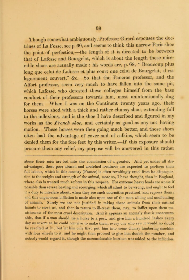 Though somewhat ambiguously, Professor Girard espouses the doc- trines of La Fosse, see p. 66, and seems to think this narrow Paris shoe the point of perfection,—the length of it is directed to be between that of Lafosse and Bourgelat, which is about the length these mise- rable shoes are actually made : his words are, p. 68, “ Beaucoup plus long que celui de Lafosse et plus court que celui de Bourgelat, il est legerement couvert,” &c. So that the Pancras professor, and the Alfort professor, seem very much to have fallen into the same pit, which Lafosse, who detested these colleges himself from the base conduct of their professors towards him, most unintentionally dug for them. When I was on the Continent twenty years ago, their horses were shod with a thick and rather clumsy shoe, extending full to the inflexions, and is the shoe I have described and figured in my works as the French shoe, and certainly as good as any not having motion. These horses were then going much better, and those shoes often had the advantage of cover and of calkins, which seem to be denied them for the fore feet by this writer.—If this exposure should procure them any relief, my purpose will be answered in this rather abuse these men are led into the commission of a greater. And yet under all dis- advantages, these poor abused and wretched creatures are expected to perform their full labour, which in this country (France) is often revoltingly cruel from its dispropor- tion to the weight and strength of the animal, more so, I have thought, than in England, where also is wanted much reform in this respect. For extreme heavy loads are worse if possible than severe beating and scourging, which all admit to be wrong, and ought to feel it a duty to interfere about, when they see such enormities practised, and repress them ; and this ungenerous infliction is made also upon one of the most willing and unoffending of animals. Surely we are not justified in taking these animals from their natural haunts to serve us, and then in return to ill-treat them, nay, to inflict upon them pu- nishments of the most cruel description. And it appears an anomaly that is unaccount- able, that if a man should tie a horse to a post, and give him a hundred lashes every day as severe as he could contrive to make them, every one who saw it would no doubt be revolted at it; but let him only first put him into some clumsy lumbering machine with four wheels to it, and he might then proceed to give him double the number, and nobody would regard it, though the unconscionable burthen was added to the infliction.