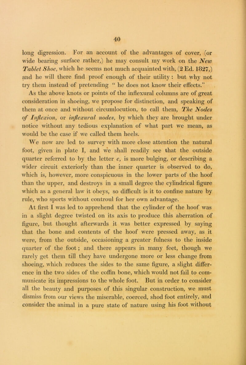 long digression. For an account of the advantages of cover, (or wide bearing surface rather,) he may consult my work on the New Tablet Shoe, which he seems not much acquainted with, (2 Ed. 1827,) and he will there find proof enough of their utility : but why not try them instead of pretending “ he does not know their effects.” As the above knots or points of the inflexural columns are of great consideration in shoeing, we propose for distinction, and speaking of them at once and without circumlocution, to call them, The Nodes of Inflexion, or inflexural nodes, by which they are brought under notice without any tedious explanation of what part we mean, as would be the case if we called them heels. We now are led to survey with more close attention the natural foot, given in plate I, and we shall readily see that the outside quarter referred to by the letter c, is more bulging, or describing a wider circuit exteriorly than the inner quarter is observed to do, which is, however, more conspicuous in the lower parts of the hoof than the upper, and destroys in a small degree the cylindrical figure which as a general law it obeys, so difficult is it to confine nature by rule, who sports without controul for her own advantage. At first I was led to apprehend that the cylinder of the hoof was in a slight degree twisted on its axis to produce this aberration of figure, but thought afterwards it was better expressed by saying that the bone and contents of the hoof were pressed away, as it were, from the outside, occasioning a greater fulness to the inside quarter of the foot; and there appears in many feet, though we rarely get them till they have undergone more or less change from shoeing, which reduces the sides to the same figure, a slight differ- ence in the two sides of the coffin bone, which would not fail to com- municate its impressions to the whole foot. But in order to consider all the beauty and purposes of this singular construction, we must dismiss from our views the miserable, coerced, shod foot entirely, and consider the animal in a pure state of nature using his foot without