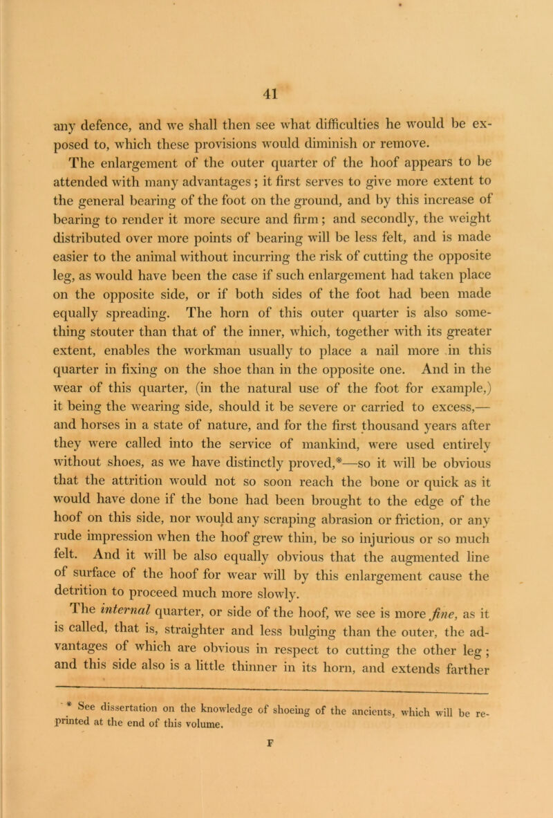 any defence, and we shall then see what difficulties he would be ex- posed to, which these provisions would diminish or remove. The enlargement of the outer quarter of the hoof appears to be attended with many advantages ; it first serves to give more extent to the general bearing of the foot on the ground, and by this increase of bearing to render it more secure and firm; and secondly, the weight distributed over more points of bearing will be less felt, and is made easier to the animal without incurring the risk of cutting the opposite leg, as would have been the case if such enlargement had taken place on the opposite side, or if both sides of the foot had been made equally spreading. The horn of this outer quarter is also some- thing stouter than that of the inner, which, together with its greater extent, enables the workman usually to place a nail more An this quarter in fixing on the shoe than in the opposite one. And in the wear of this quarter, (in the natural use of the foot for example,) it being the wearing side, should it be severe or carried to excess,— and horses in a state of nature, and for the first thousand years after they were called into the service of mankind, were used entirely without shoes, as we have distinctly proved,*—so it will be obvious that the attrition would not so soon reach the bone or quick as it would have done if the bone had been brought to the edge of the hoof on this side, nor would any scraping abrasion or friction, or any rude impression when the hoof grew thin, be so injurious or so much felt. And it will be also equally obvious that the augmented line of surface of the hoof for wear will by this enlargement cause the detrition to proceed much more slowly. 1 he internal quarter, or side of the hoof, we see is more fine, as it is called, that is, straighter and less bulging than the outer, the ad- vantages of which are obvious in respect to cutting the other leg ; and this side also is a little thinner in its horn, and extends farther * See fllssertation on the knowledge of shoeing of the ancients, which will be re printed at the end of this volume. F