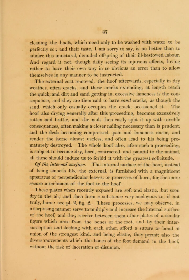 cleaning the hoofs, which need only to be washed with water to he perfectly so; and their taste, I am sorry to say, is no better than to admire this unnatural, denuded offspring of their ill-bestowed labour. And regard it not, though daily seeing its injurious effects, loving rather to have their own way in so obvious an error than to allow themselves in any manner to be instructed. The external coat removed, the hoof afterwards, especially in dry weather, often cracks, and these cracks extending, at length reach the quick, and dirt and sand getting in, excessive lameness is the con- sequence, and they are then said to have sand cracks, as though the sand, which only casually occupies the crack, occasioned it. The hoof also drying generally after this proceeding, becomes excessively rotten and brittle, and the nails then easily split it up with terrible consequences, often making a closer nailing necessary than is prudent, and the flesh becoming compressed, pain and lameness ensue, and render the horse almost useless, and often lead to his being pre- maturely destroyed. The whole hoof also, after such a proceeding, is subject to become dry, hard, contracted, and painful to the animal, all these should induce us to forbid it with the greatest solicitude. Of the internal surface. The internal surface of the hoof, instead of being smooth like the external, is furnished with a magnificent apparatus of perpendicular leaves, or processes of horn, for the more secure attachment of the foot to the hoof. These plates when recently exposed are soft and elastic, but soon dry in the air, and then form a substance very analogous to, if not truly, horn : see pi. 2, fig. 2. These processes, we may observe, in a surprising manner serve to multiply and increase the internal surface of the hoof, and they receive between them other plates of a similar figure which arise from the bones of the foot, and by their inter- susception and locking with each other, afford a suture or bond of union of the strongest kind, and being elastic, they permit also the divers movements which the bones of the foot demand in the hoof, without the risk of laceration or disunion.