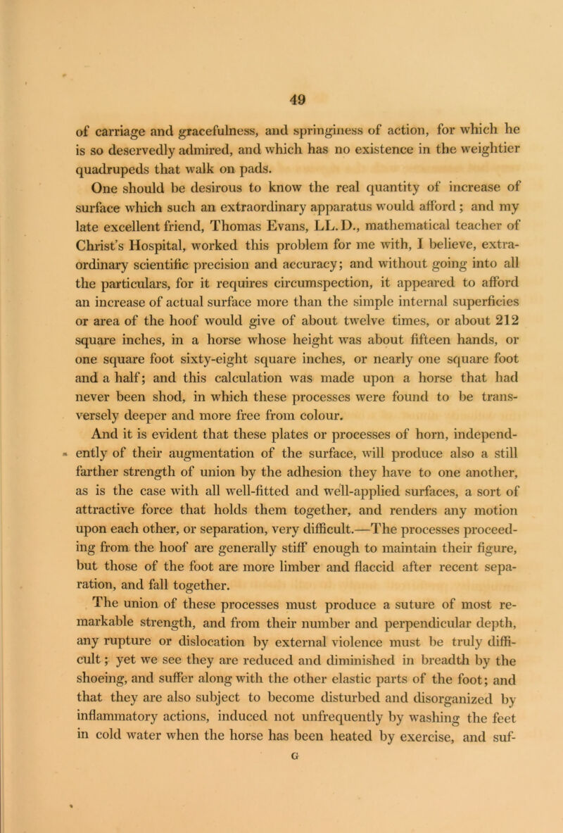 of carriage and gracefulness, and springiness of action, for which he is so deservedly admired, and which has no existence in the weightier quadrupeds that walk on pads. One should be desirous to know the real quantity of increase of surface which such an extraordinary apparatus would afford; and my late excellent friend, Thomas Evans, LL.D., mathematical teacher of Christ’s Hospital, worked this problem for me with, I believe, extra- ordinary scientific precision and accuracy; and without going into all the particulars, for it requires circumspection, it appeared to afford an increase of actual surface more than the simple internal superficies or area of the hoof would give of about twelve times, or about 212 square inches, in a horse whose height was about fifteen hands, or one square foot sixty-eight square inches, or nearly one square foot and a half; and this calculation was made upon a horse that had never been shod, in which these processes were found to be trans- versely deeper and more free from colour. And it is evident that these plates or processes of horn, independ- - ently of their augmentation of the surface, will produce also a still farther strength of union by the adhesion they have to one another, as is the case with all wTell-fitted and well-applied surfaces, a sort of attractive force that holds them together, and renders any motion upon each other, or separation, very difficult.—The processes proceed- ing from the hoof are generally stiff enough to maintain their figure, but those of the foot are more limber and flaccid after recent sepa- ration, and fall together. The union of these processes must produce a suture of most re- markable strength, and from their number and perpendicular depth, any rupture or dislocation by external violence must be truly diffi- cult ; yet we see they are reduced and diminished in breadth by the shoeing, and suffer along with the other elastic parts of the foot; and that they are also subject to become disturbed and disorganized by inflammatory actions, induced not unfrequently by washing the feet in cold water when the horse has been heated by exercise, and suf- G %