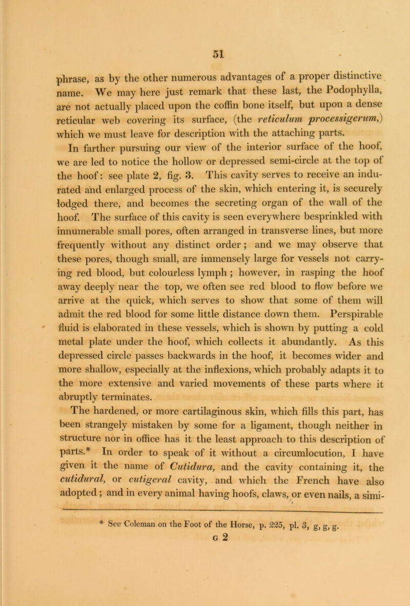 phrase, as by the other numerous advantages of a proper distinctive name. We may here just remark that these last, the Podophylla, are not actually placed upon the coffin bone itself, but upon a dense reticular web covering its surface, (the reticulum processigerum,) which we must leave for description with the attaching parts. In farther pursuing our view of the interior surface of the hoof, we are led to notice the hollow or depressed semi-circle at the top ol the hoof: see plate 2, fig. 3. This cavity serves to receive an indu- rated and enlarged process of the skin, which entering it, is securely lodged there, and becomes the secreting organ of the wall of the hoof. The surface of this cavity is seen everywhere besprinkled with innumerable small pores, often arranged in transverse lines, but more frequently without any distinct order ; and we may observe that these pores, though small, are immensely large for vessels not carry- ing red blood, but colourless lymph; however, in rasping the hoof away deeply near the top, we often see red blood to flow before we arrive at the quick, which serves to show that some of them will admit the red blood for some little distance down them. Perspirable fluid is elaborated in these vessels, which is shown by putting a cold metal plate under the hoof, which collects it abundantly. As this depressed circle passes backwards in the hoof, it becomes wider and more shallow, especially at the inflexions, which probably adapts it to the more extensive and varied movements of these parts where it abruptly terminates. The hardened, or more cartilaginous skin, which fills this part, has been strangely mistaken by some for a ligament, though neither in structure nor in office has it the least approach to this description of parts.* In order to speak of it without a circumlocution, I have given it the name of Cutidura, and the cavity containing it, the cutidural, or cutigeral cavity, and which the French have also adopted; and in every animal having hoofs, claws, or even nails, a simi- * See Coleman on the Foot of the Horse, p. 225, pi. 3, g, g, g. G 2