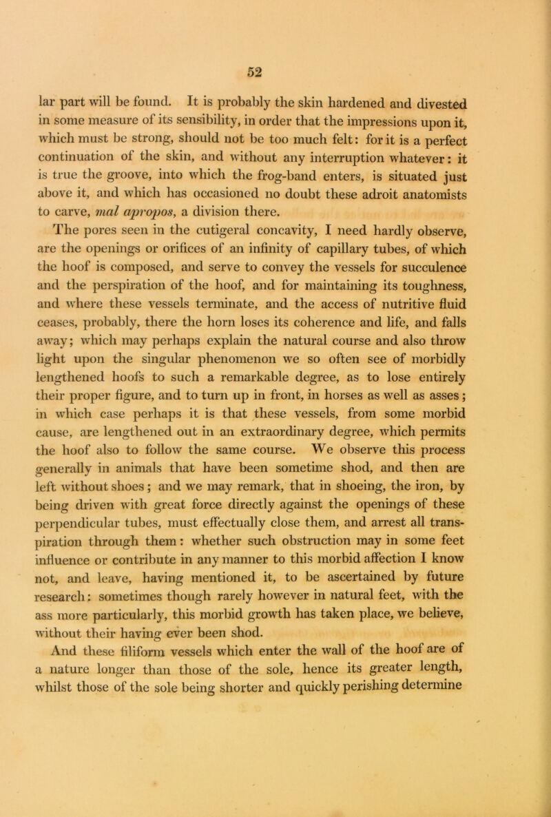 lar part will be found. It is probably the skin hardened and divested in some measure of its sensibility, in order that the impressions upon it, which must be strong, should not be too much felt: for it is a perfect continuation of the skin, and without any interruption whatever: it is true the groove, into which the frog-band enters, is situated just above it, and which has occasioned no doubt these adroit anatomists to carve, mal apropos, a division there. The pores seen in the cutigeral concavity, I need hardly observe, are the openings or orifices of an infinity of capillary tubes, of which the hoof is composed, and serve to convey the vessels for succulence and the perspiration of the hoof, and for maintaining its toughness, and where these vessels terminate, and the access of nutritive fluid ceases, probably, there the horn loses its coherence and life, and falls away; which may perhaps explain the natural course and also throw light upon the singular phenomenon we so often see of morbidly lengthened hoofs to such a remarkable degree, as to lose entirely their proper figure, and to turn up in front, in horses as well as asses; in which case perhaps it is that these vessels, from some morbid cause, are lengthened out in an extraordinary degree, which permits the hoof also to follow the same course. We observe this process generally in animals that have been sometime shod, and then are left without shoes; and we may remark, that in shoeing, the iron, by being driven with great force directly against the openings of these perpendicular tubes, must effectually close them, and arrest all trans- piration through them: whether such obstruction may in some feet influence or contribute in any manner to this morbid affection I know not, and leave, having mentioned it, to be ascertained by future research: sometimes though rarely however in natural feet, with the ass more particularly, this morbid growth has taken place, we believe, without their having ever been shod. And these filiform vessels which enter the wall of the hoof are of a nature longer than those of the sole, hence its greater length, whilst those of the sole being shorter and quickly perishing determine